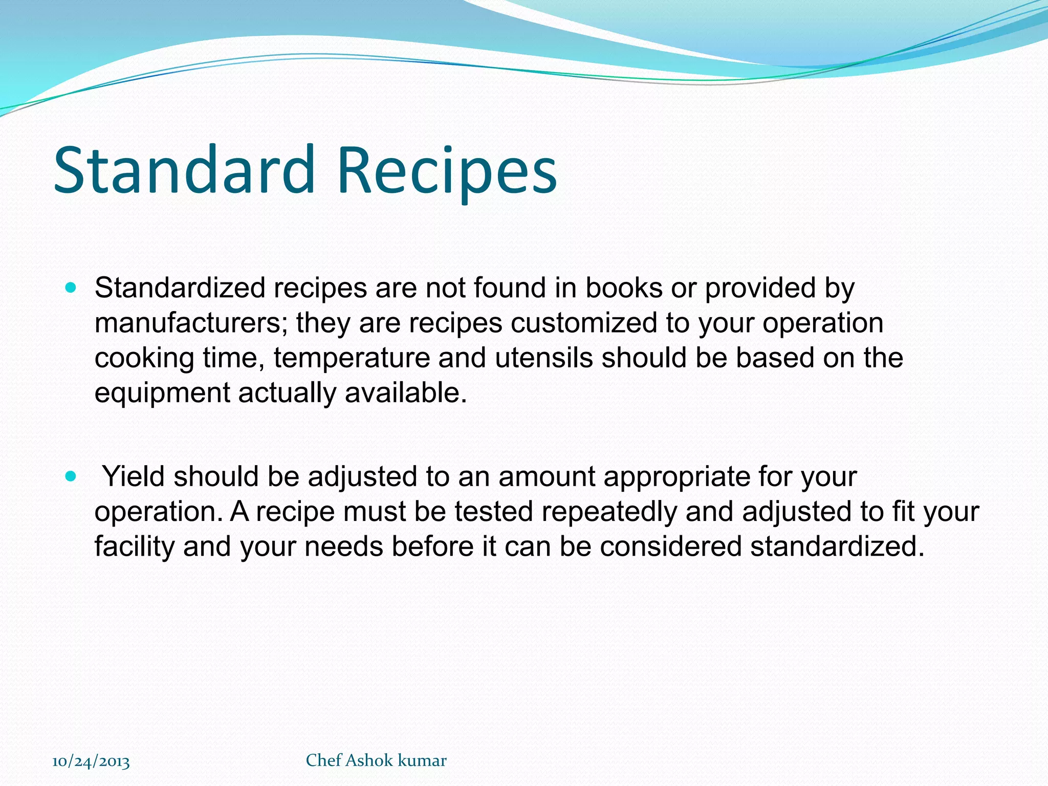 Standard Recipes
 Standardized recipes are not found in books or provided by

manufacturers; they are recipes customized to your operation
cooking time, temperature and utensils should be based on the
equipment actually available.
 Yield should be adjusted to an amount appropriate for your

operation. A recipe must be tested repeatedly and adjusted to fit your
facility and your needs before it can be considered standardized.

10/24/2013

Chef Ashok kumar

 