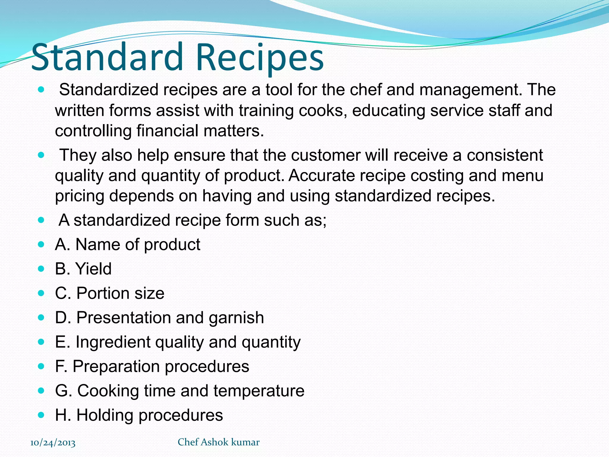 Standard Recipes
 Standardized recipes are a tool for the chef and management. The















written forms assist with training cooks, educating service staff and
controlling financial matters.
They also help ensure that the customer will receive a consistent
quality and quantity of product. Accurate recipe costing and menu
pricing depends on having and using standardized recipes.
A standardized recipe form such as;
A. Name of product
B. Yield
C. Portion size
D. Presentation and garnish
E. Ingredient quality and quantity
F. Preparation procedures
G. Cooking time and temperature
H. Holding procedures

10/24/2013

Chef Ashok kumar

 