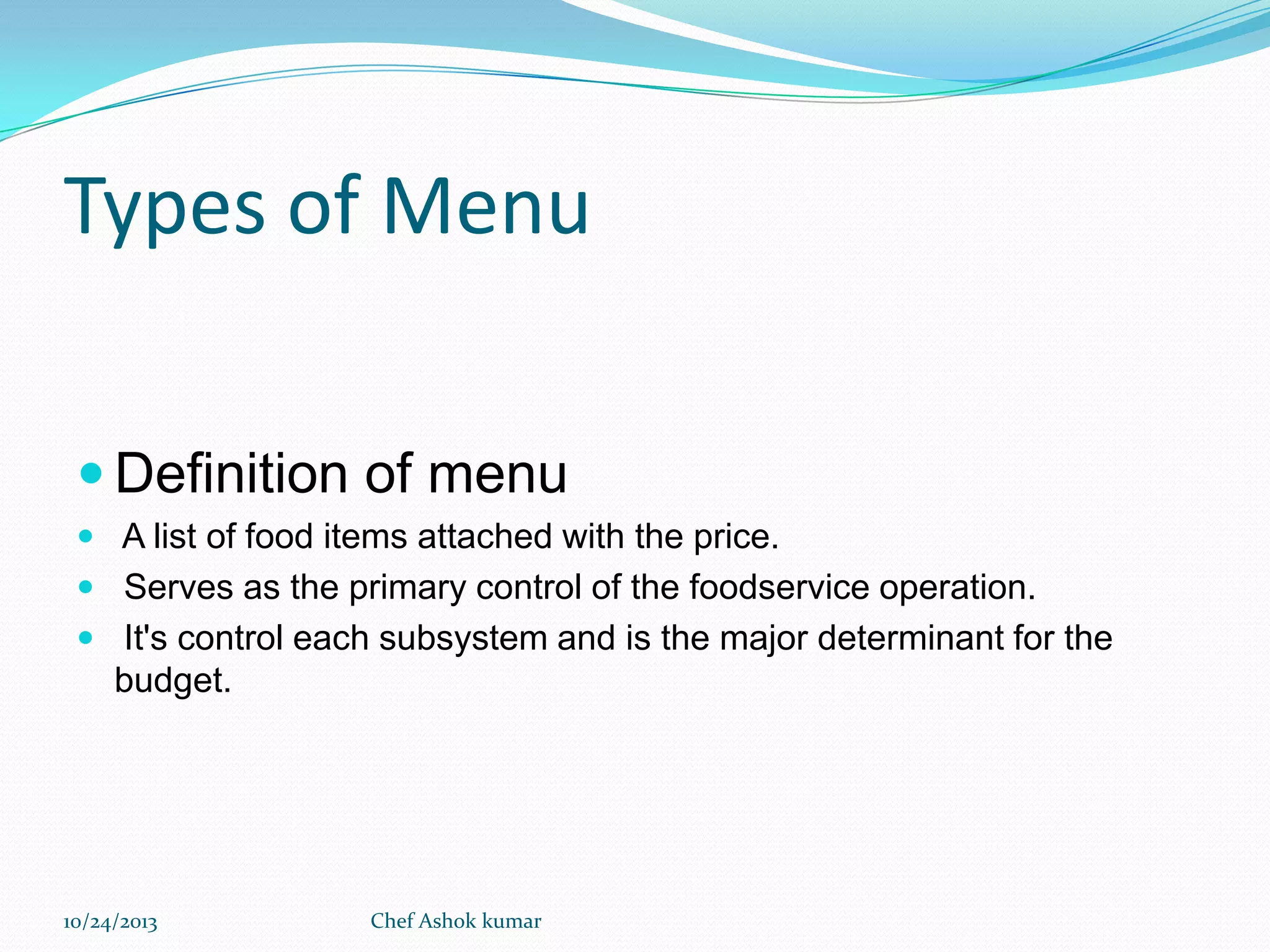 Types of Menu
 Definition of menu
 A list of food items attached with the price.
 Serves as the primary control of the foodservice operation.
 It's control each subsystem and is the major determinant for the

budget.

10/24/2013

Chef Ashok kumar

 