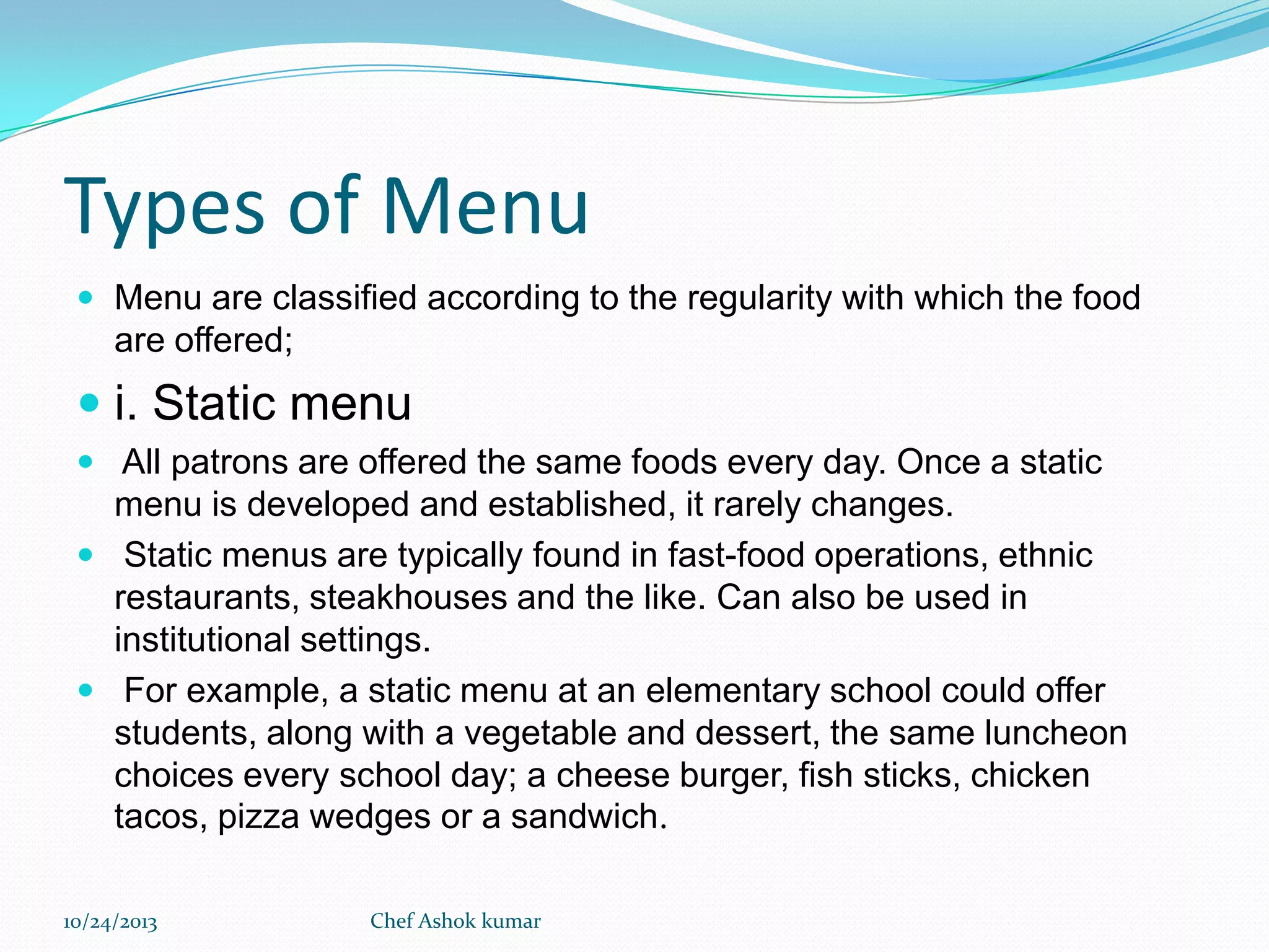 Types of Menu
 Menu are classified according to the regularity with which the food

are offered;

 i. Static menu
 All patrons are offered the same foods every day. Once a static

menu is developed and established, it rarely changes.
 Static menus are typically found in fast-food operations, ethnic
restaurants, steakhouses and the like. Can also be used in
institutional settings.
 For example, a static menu at an elementary school could offer
students, along with a vegetable and dessert, the same luncheon
choices every school day; a cheese burger, fish sticks, chicken
tacos, pizza wedges or a sandwich.
10/24/2013

Chef Ashok kumar

 