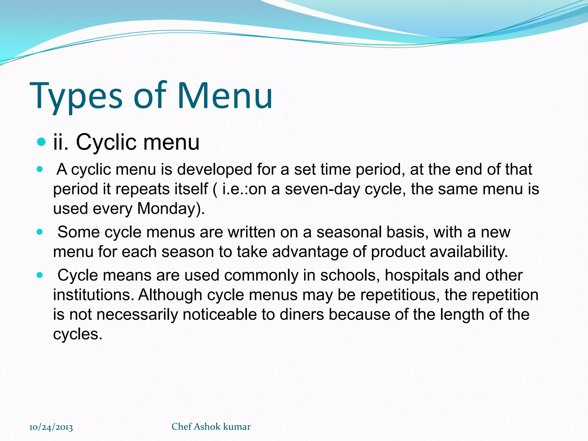 Types of Menu
 ii. Cyclic menu
 A cyclic menu is developed for a set time period, at the end of that

period it repeats itself ( i.e.:on a seven-day cycle, the same menu is
used every Monday).
 Some cycle menus are written on a seasonal basis, with a new
menu for each season to take advantage of product availability.
 Cycle means are used commonly in schools, hospitals and other
institutions. Although cycle menus may be repetitious, the repetition
is not necessarily noticeable to diners because of the length of the
cycles.

10/24/2013

Chef Ashok kumar

 