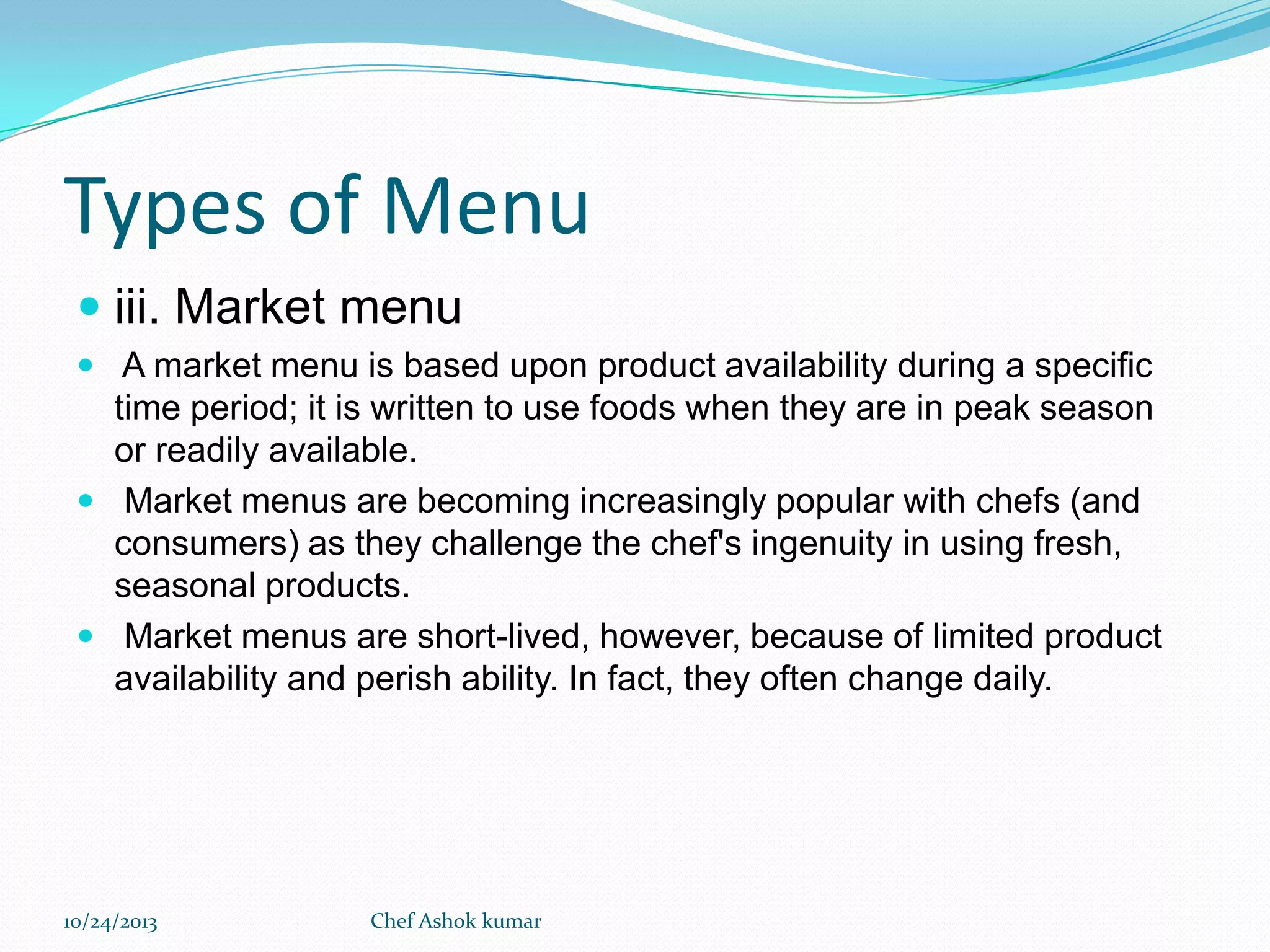 Types of Menu
 iii. Market menu
 A market menu is based upon product availability during a specific

time period; it is written to use foods when they are in peak season
or readily available.
 Market menus are becoming increasingly popular with chefs (and
consumers) as they challenge the chef's ingenuity in using fresh,
seasonal products.
 Market menus are short-lived, however, because of limited product
availability and perish ability. In fact, they often change daily.

10/24/2013

Chef Ashok kumar

 