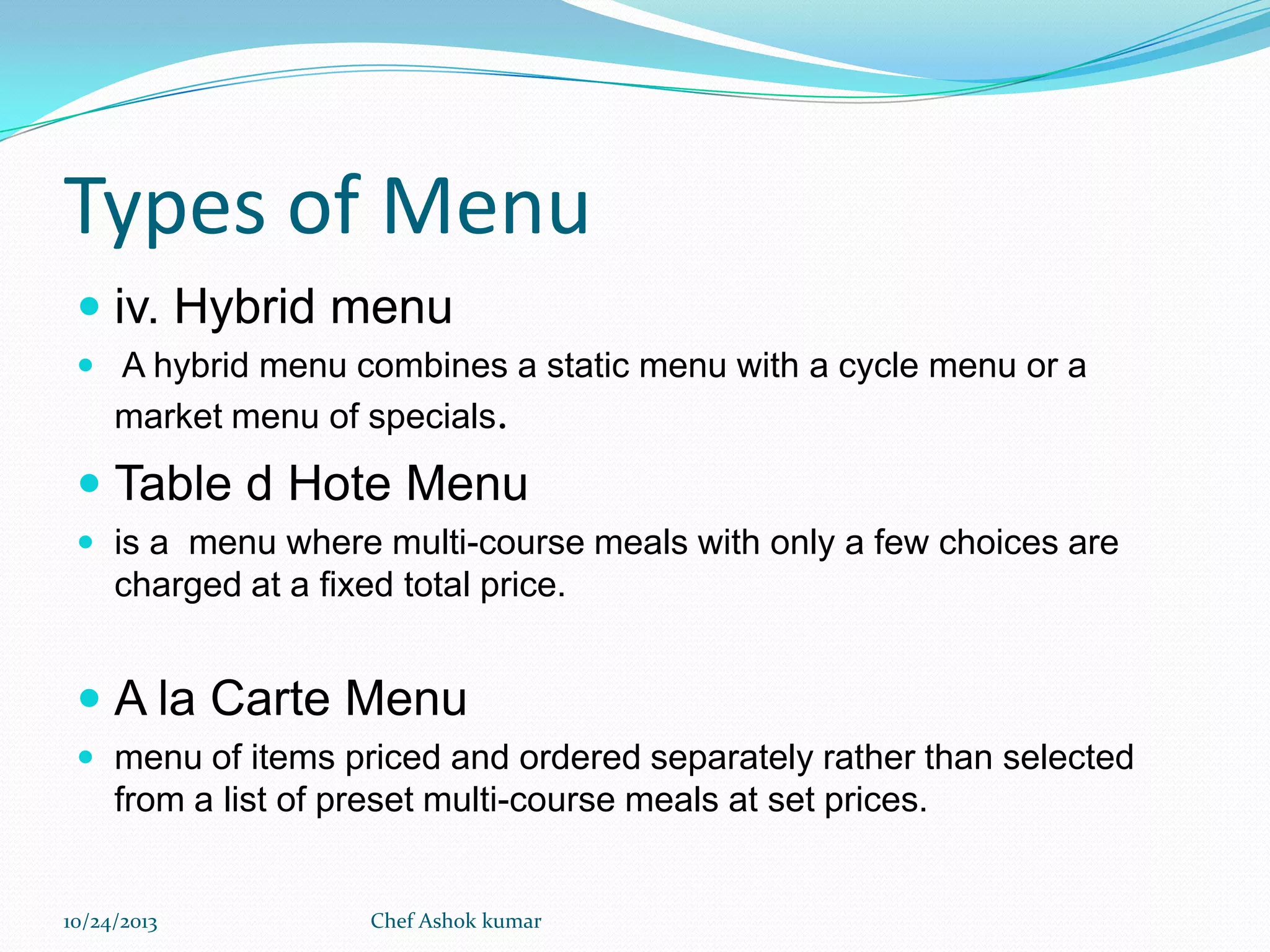 Types of Menu
 iv. Hybrid menu
 A hybrid menu combines a static menu with a cycle menu or a

market menu of specials.

 Table d Hote Menu
 is a menu where multi-course meals with only a few choices are

charged at a fixed total price.

 A la Carte Menu
 menu of items priced and ordered separately rather than selected

from a list of preset multi-course meals at set prices.

10/24/2013

Chef Ashok kumar

 