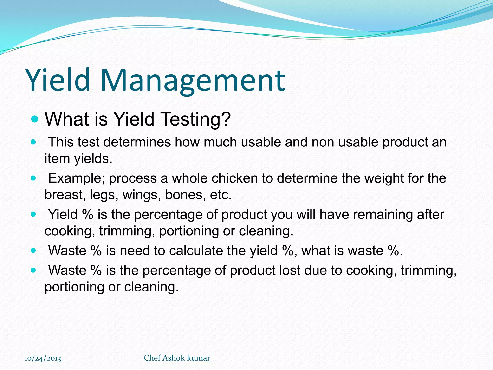Yield Management
 What is Yield Testing?
 This test determines how much usable and non usable product an






item yields.
Example; process a whole chicken to determine the weight for the
breast, legs, wings, bones, etc.
Yield % is the percentage of product you will have remaining after
cooking, trimming, portioning or cleaning.
Waste % is need to calculate the yield %, what is waste %.
Waste % is the percentage of product lost due to cooking, trimming,
portioning or cleaning.

10/24/2013

Chef Ashok kumar

 
