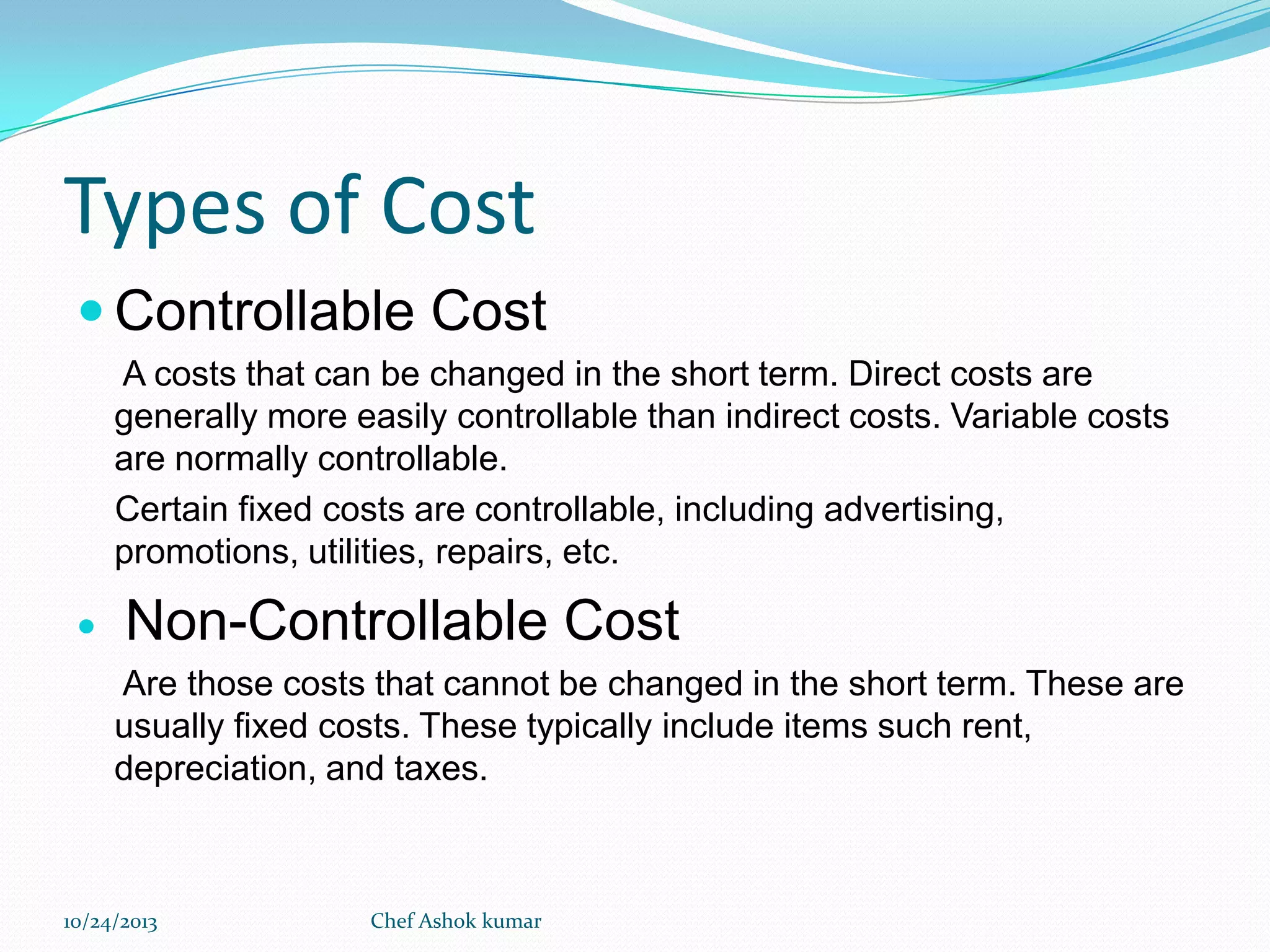 Types of Cost
 Controllable Cost
A costs that can be changed in the short term. Direct costs are
generally more easily controllable than indirect costs. Variable costs
are normally controllable.
Certain fixed costs are controllable, including advertising,
promotions, utilities, repairs, etc.



Non-Controllable Cost
Are those costs that cannot be changed in the short term. These are
usually fixed costs. These typically include items such rent,
depreciation, and taxes.

10/24/2013

Chef Ashok kumar

 