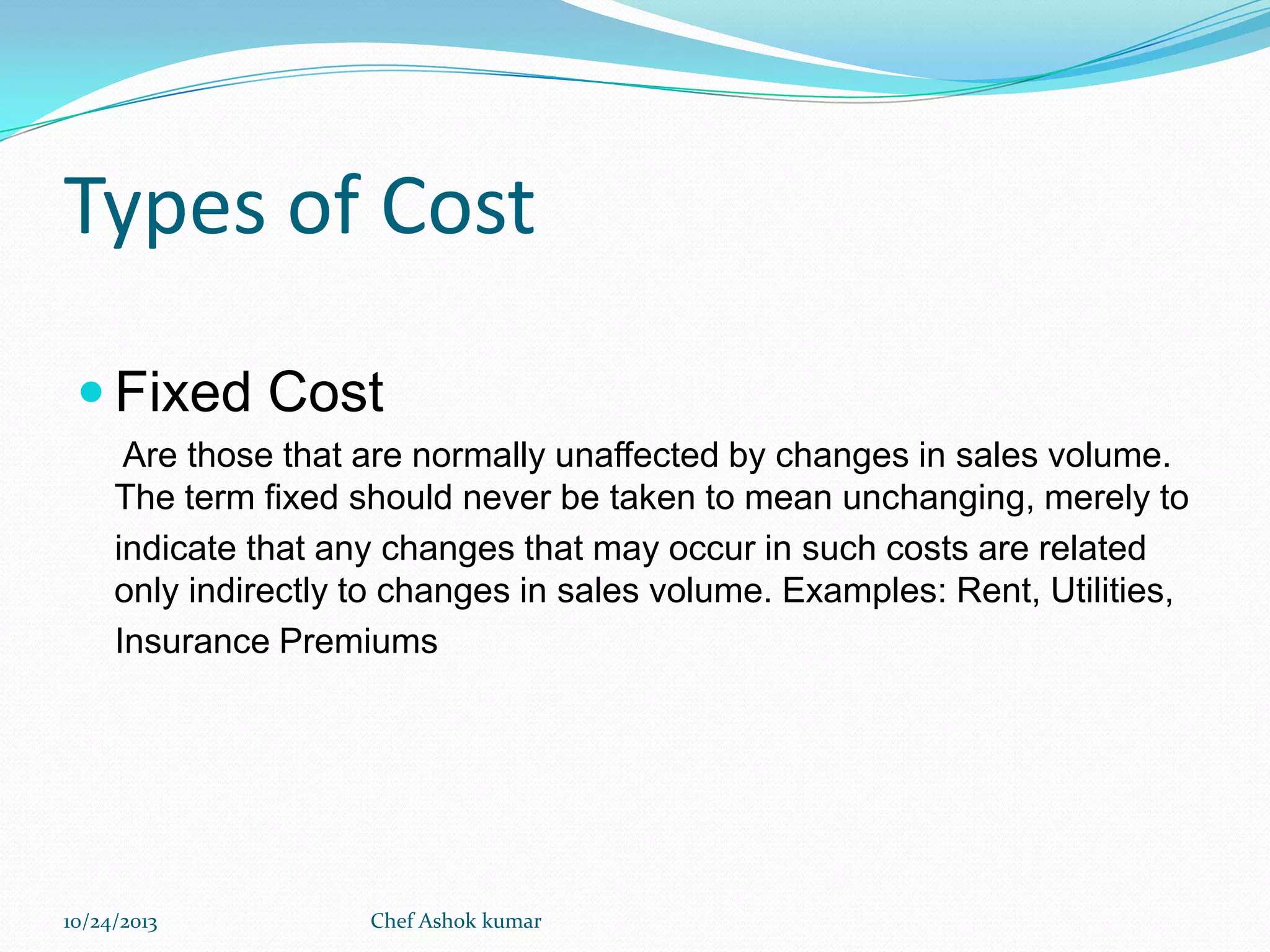 Types of Cost
 Fixed Cost
Are those that are normally unaffected by changes in sales volume.
The term fixed should never be taken to mean unchanging, merely to
indicate that any changes that may occur in such costs are related
only indirectly to changes in sales volume. Examples: Rent, Utilities,
Insurance Premiums

10/24/2013

Chef Ashok kumar

 