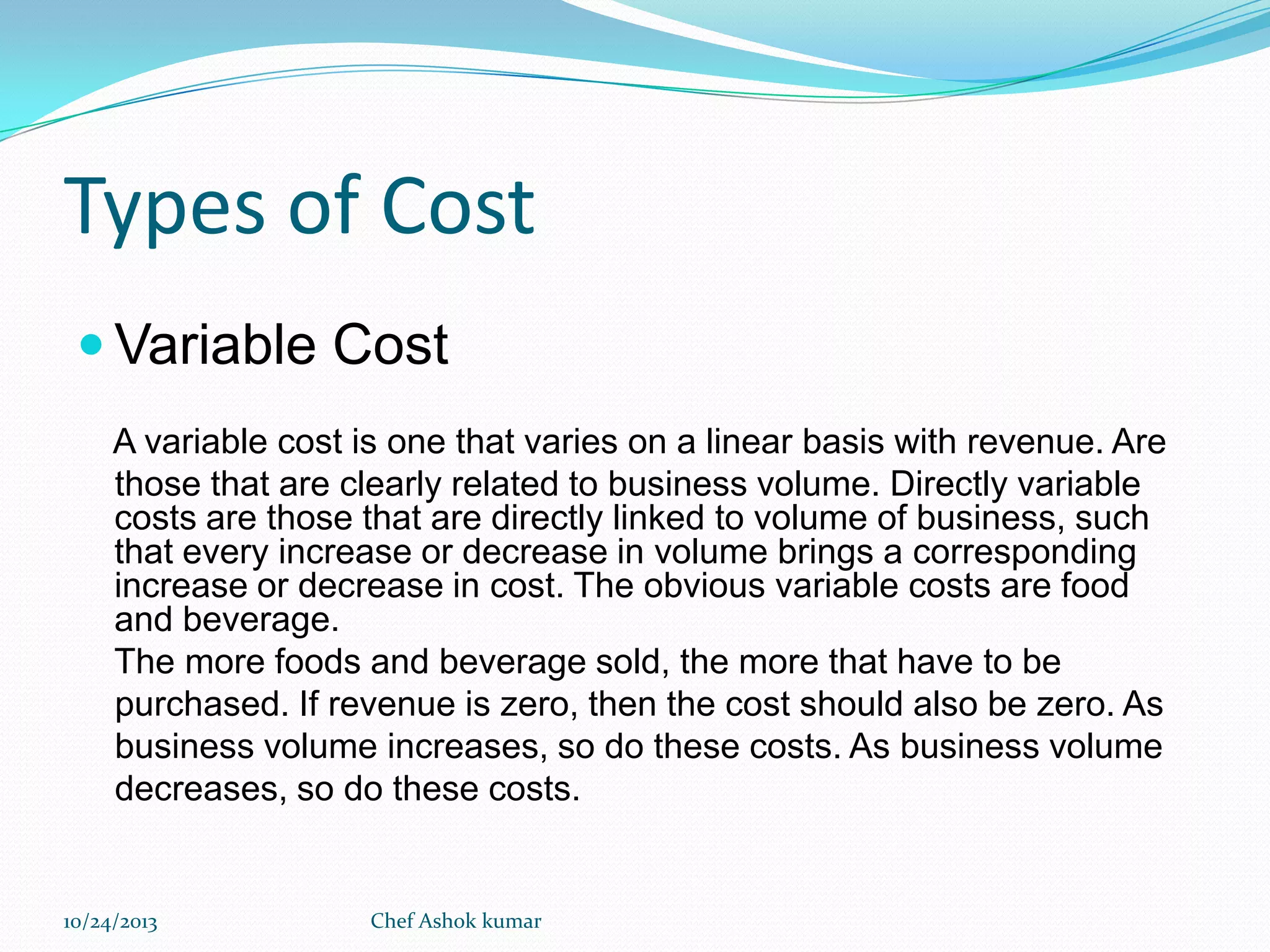 Types of Cost
 Variable Cost
A variable cost is one that varies on a linear basis with revenue. Are
those that are clearly related to business volume. Directly variable
costs are those that are directly linked to volume of business, such
that every increase or decrease in volume brings a corresponding
increase or decrease in cost. The obvious variable costs are food
and beverage.
The more foods and beverage sold, the more that have to be
purchased. If revenue is zero, then the cost should also be zero. As
business volume increases, so do these costs. As business volume
decreases, so do these costs.

10/24/2013

Chef Ashok kumar

 