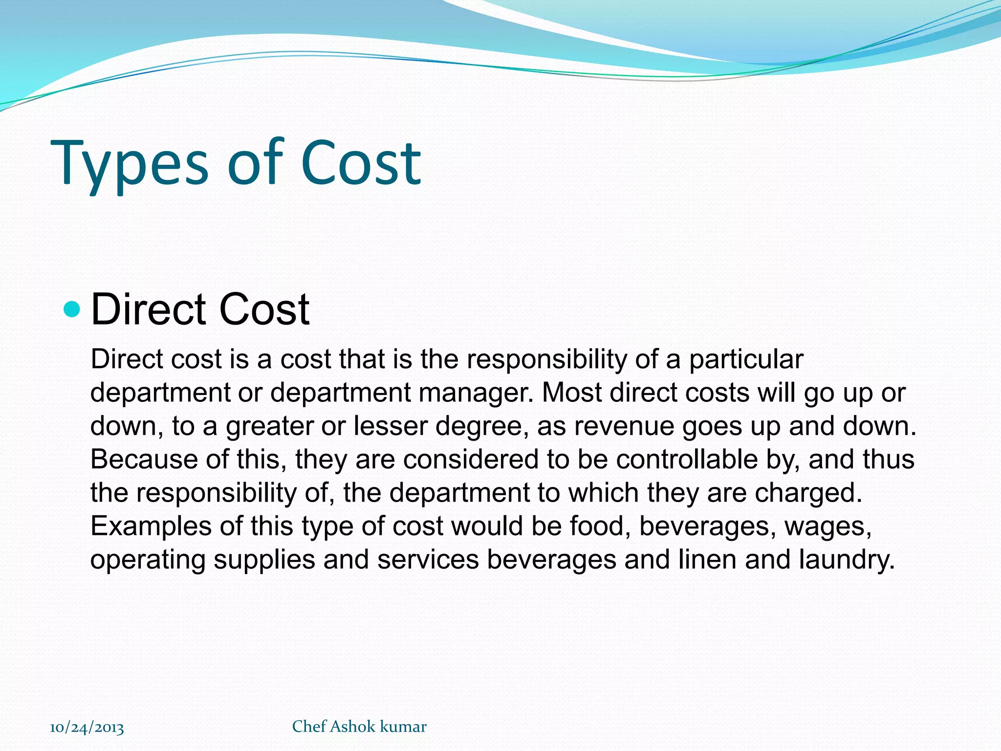 Types of Cost
 Direct Cost
Direct cost is a cost that is the responsibility of a particular
department or department manager. Most direct costs will go up or
down, to a greater or lesser degree, as revenue goes up and down.
Because of this, they are considered to be controllable by, and thus
the responsibility of, the department to which they are charged.
Examples of this type of cost would be food, beverages, wages,
operating supplies and services beverages and linen and laundry.

10/24/2013

Chef Ashok kumar

 