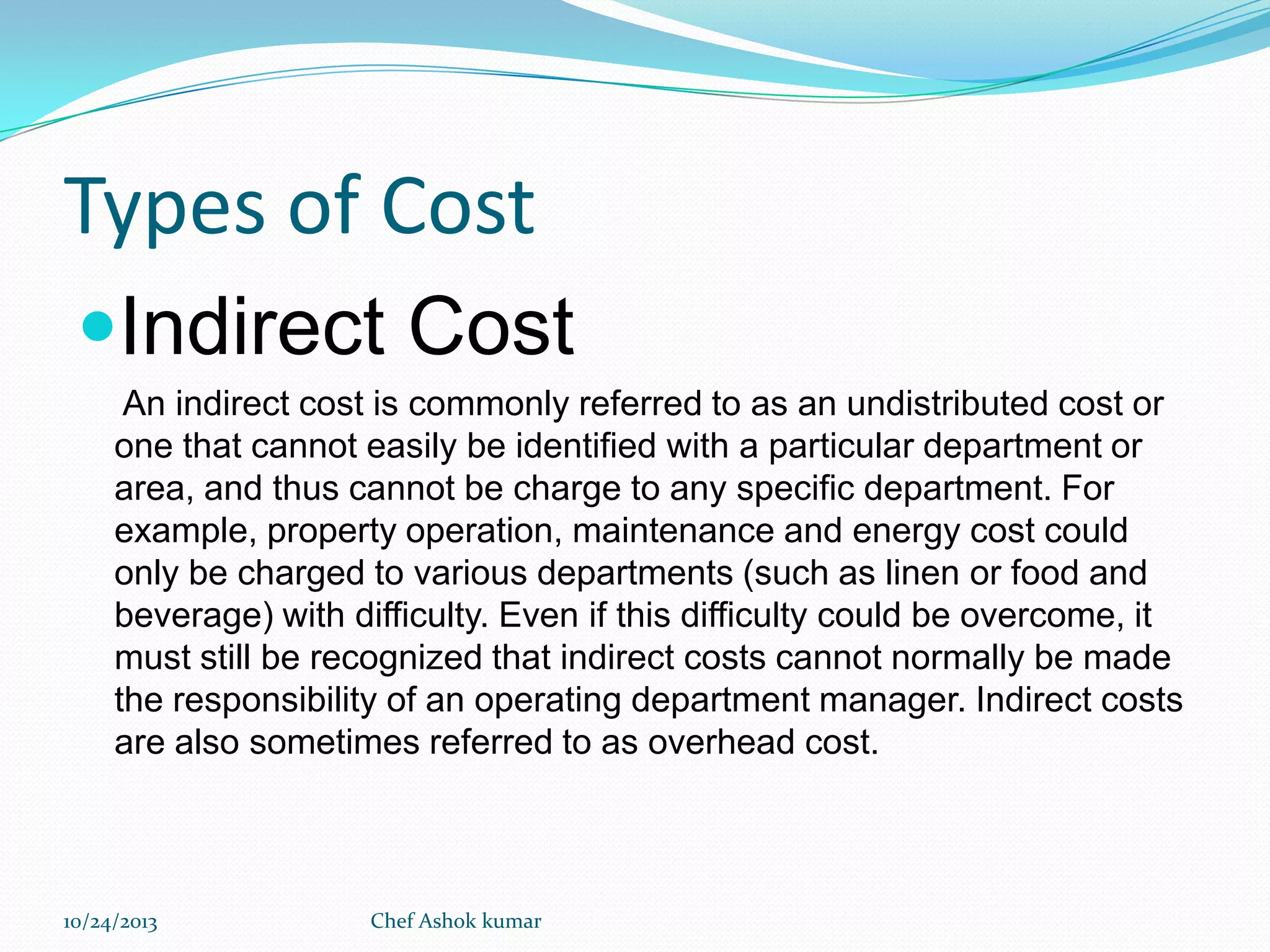 Types of Cost
Indirect Cost
An indirect cost is commonly referred to as an undistributed cost or
one that cannot easily be identified with a particular department or
area, and thus cannot be charge to any specific department. For
example, property operation, maintenance and energy cost could
only be charged to various departments (such as linen or food and
beverage) with difficulty. Even if this difficulty could be overcome, it
must still be recognized that indirect costs cannot normally be made
the responsibility of an operating department manager. Indirect costs
are also sometimes referred to as overhead cost.

10/24/2013

Chef Ashok kumar

 