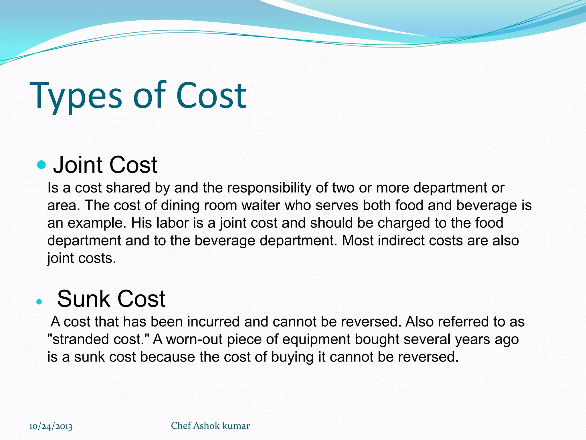 Types of Cost
 Joint Cost
Is a cost shared by and the responsibility of two or more department or
area. The cost of dining room waiter who serves both food and beverage is
an example. His labor is a joint cost and should be charged to the food
department and to the beverage department. Most indirect costs are also
joint costs.


Sunk Cost
A cost that has been incurred and cannot be reversed. Also referred to as
"stranded cost." A worn-out piece of equipment bought several years ago
is a sunk cost because the cost of buying it cannot be reversed.

10/24/2013

Chef Ashok kumar

 