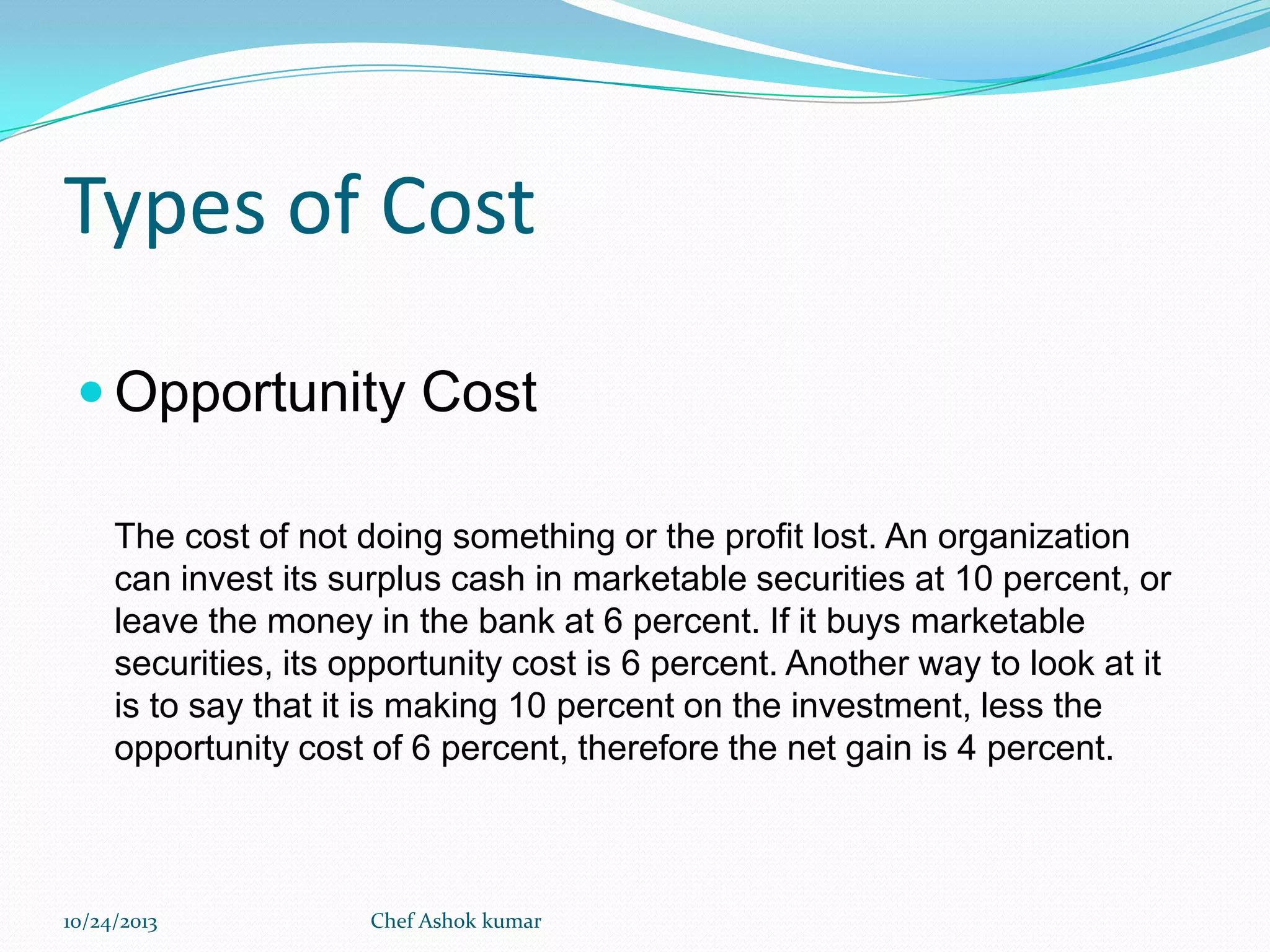 Types of Cost
 Opportunity Cost
The cost of not doing something or the profit lost. An organization
can invest its surplus cash in marketable securities at 10 percent, or
leave the money in the bank at 6 percent. If it buys marketable
securities, its opportunity cost is 6 percent. Another way to look at it
is to say that it is making 10 percent on the investment, less the
opportunity cost of 6 percent, therefore the net gain is 4 percent.

10/24/2013

Chef Ashok kumar

 