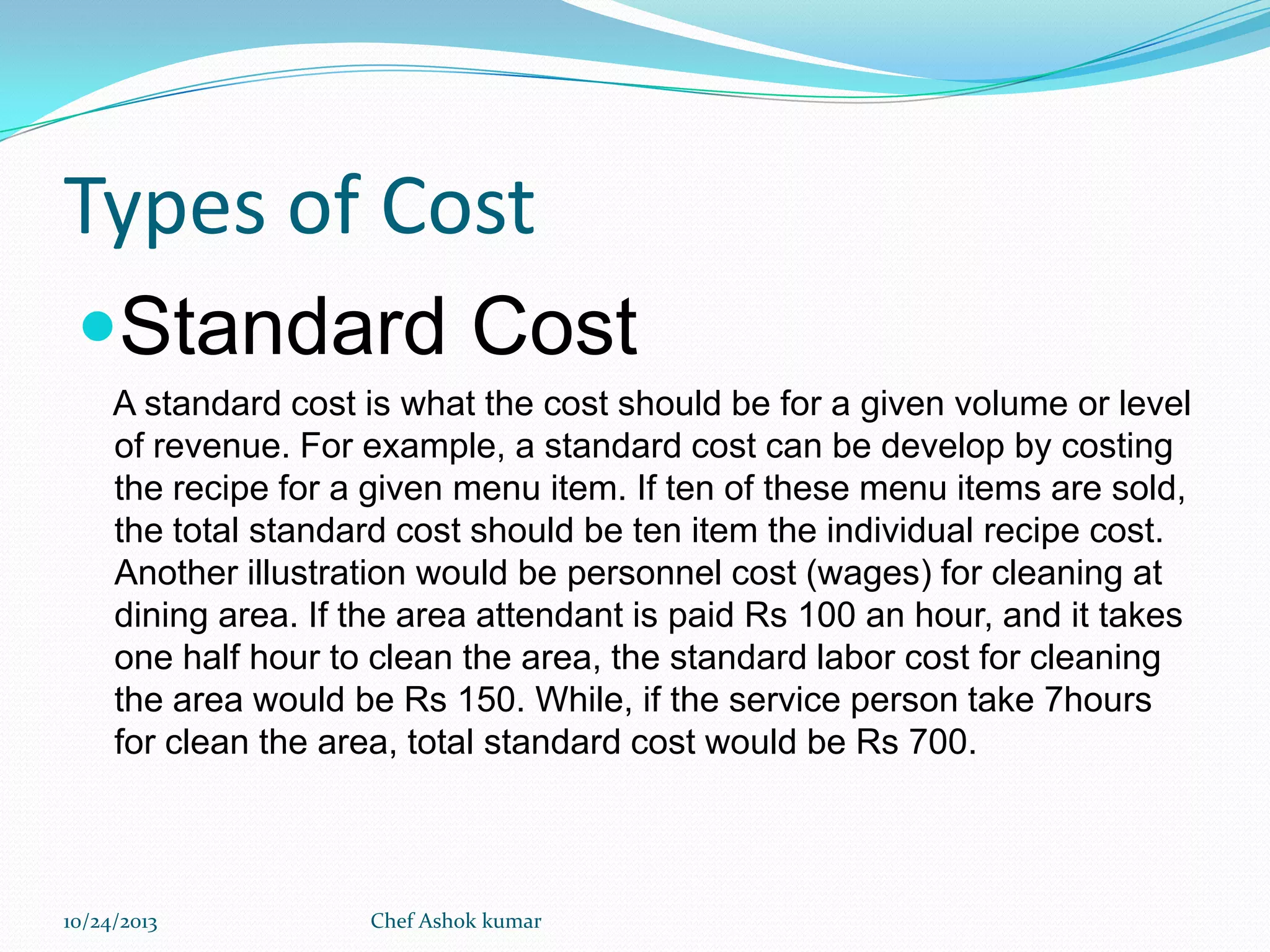 Types of Cost
Standard Cost
A standard cost is what the cost should be for a given volume or level
of revenue. For example, a standard cost can be develop by costing
the recipe for a given menu item. If ten of these menu items are sold,
the total standard cost should be ten item the individual recipe cost.
Another illustration would be personnel cost (wages) for cleaning at
dining area. If the area attendant is paid Rs 100 an hour, and it takes
one half hour to clean the area, the standard labor cost for cleaning
the area would be Rs 150. While, if the service person take 7hours
for clean the area, total standard cost would be Rs 700.

10/24/2013

Chef Ashok kumar

 
