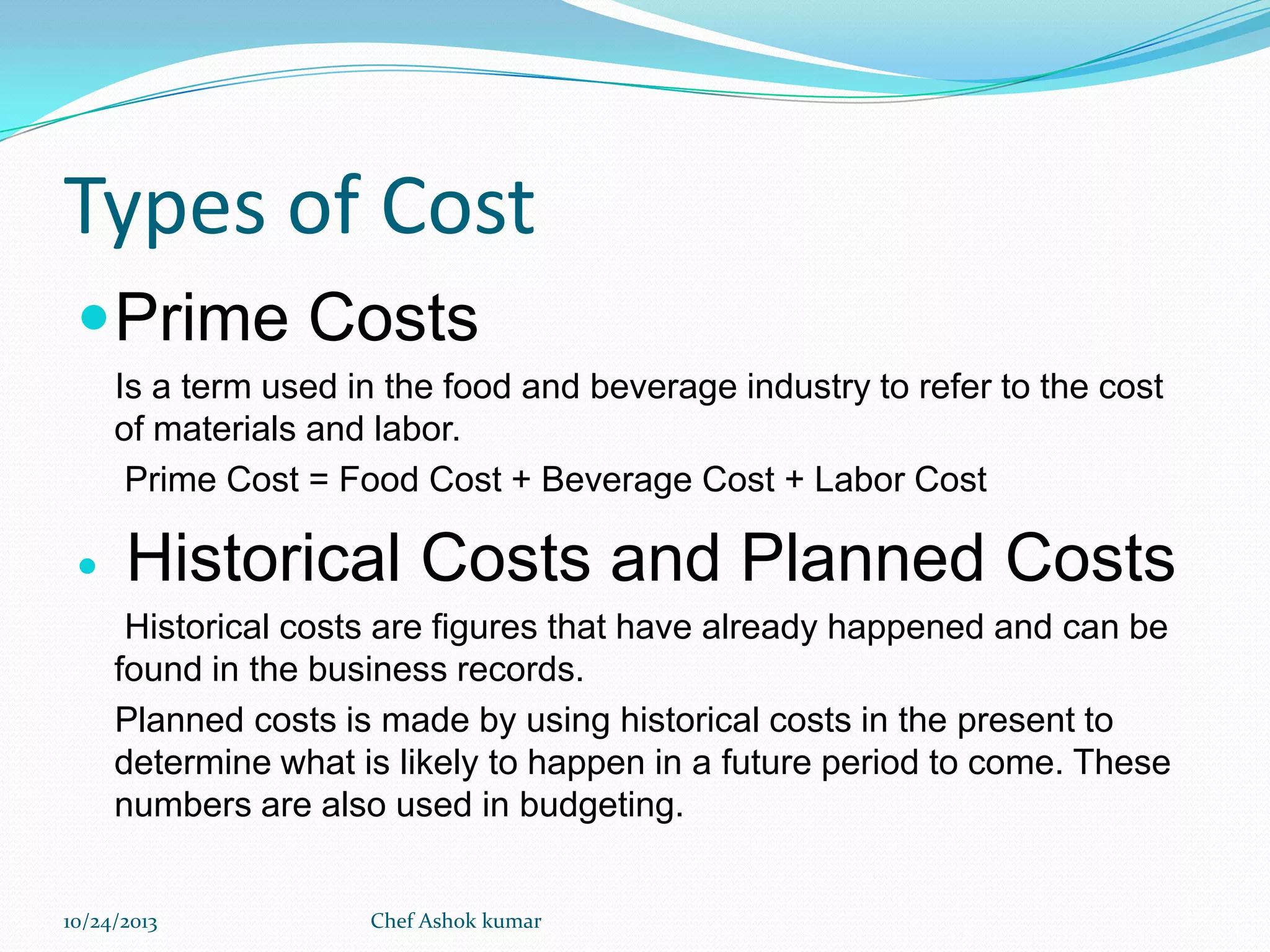 Types of Cost
 Prime Costs
Is a term used in the food and beverage industry to refer to the cost
of materials and labor.
Prime Cost = Food Cost + Beverage Cost + Labor Cost



Historical Costs and Planned Costs
Historical costs are figures that have already happened and can be
found in the business records.
Planned costs is made by using historical costs in the present to
determine what is likely to happen in a future period to come. These
numbers are also used in budgeting.

10/24/2013

Chef Ashok kumar

 