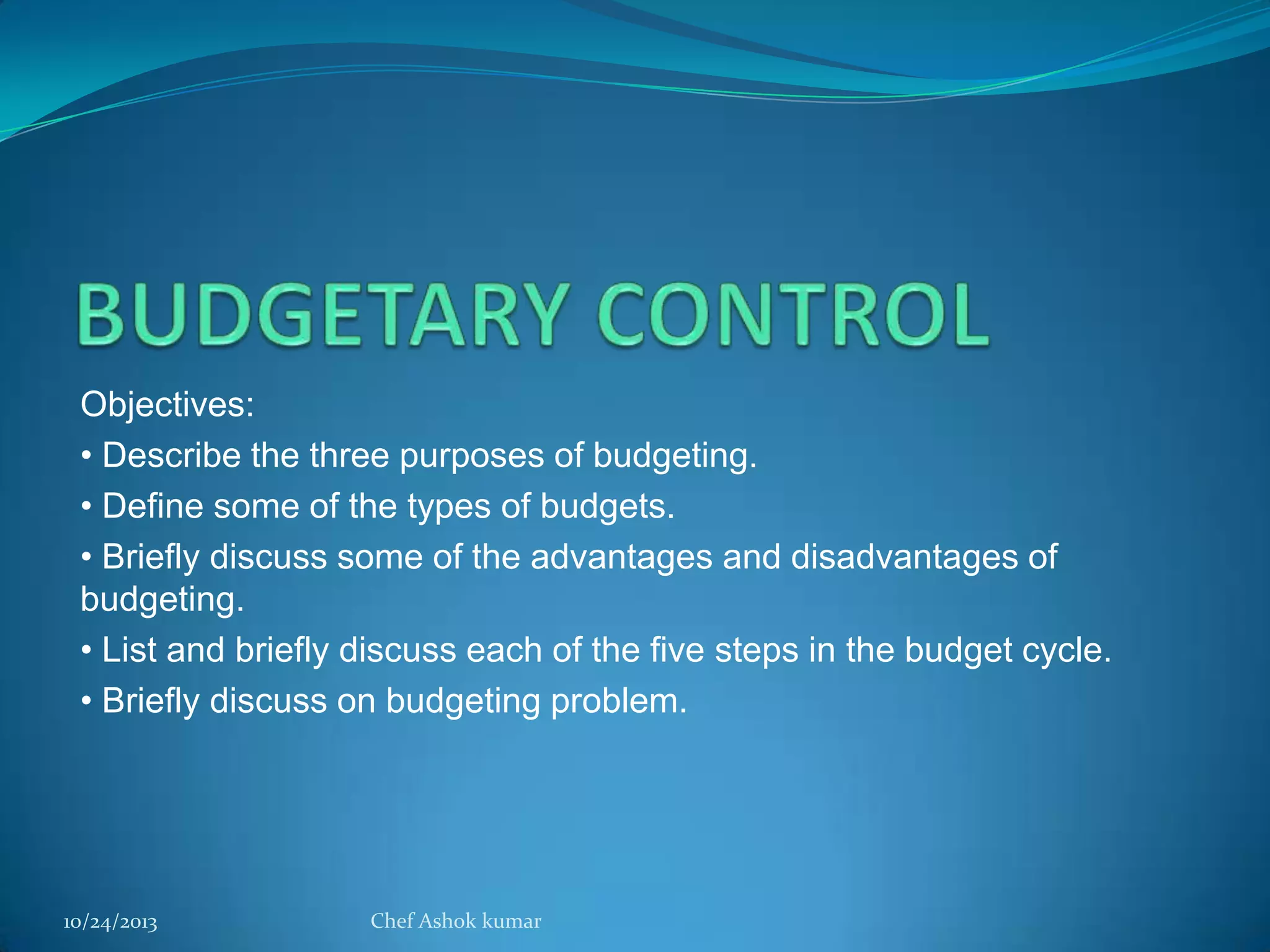 Objectives:
• Describe the three purposes of budgeting.
• Define some of the types of budgets.
• Briefly discuss some of the advantages and disadvantages of
budgeting.
• List and briefly discuss each of the five steps in the budget cycle.
• Briefly discuss on budgeting problem.

10/24/2013

Chef Ashok kumar

 