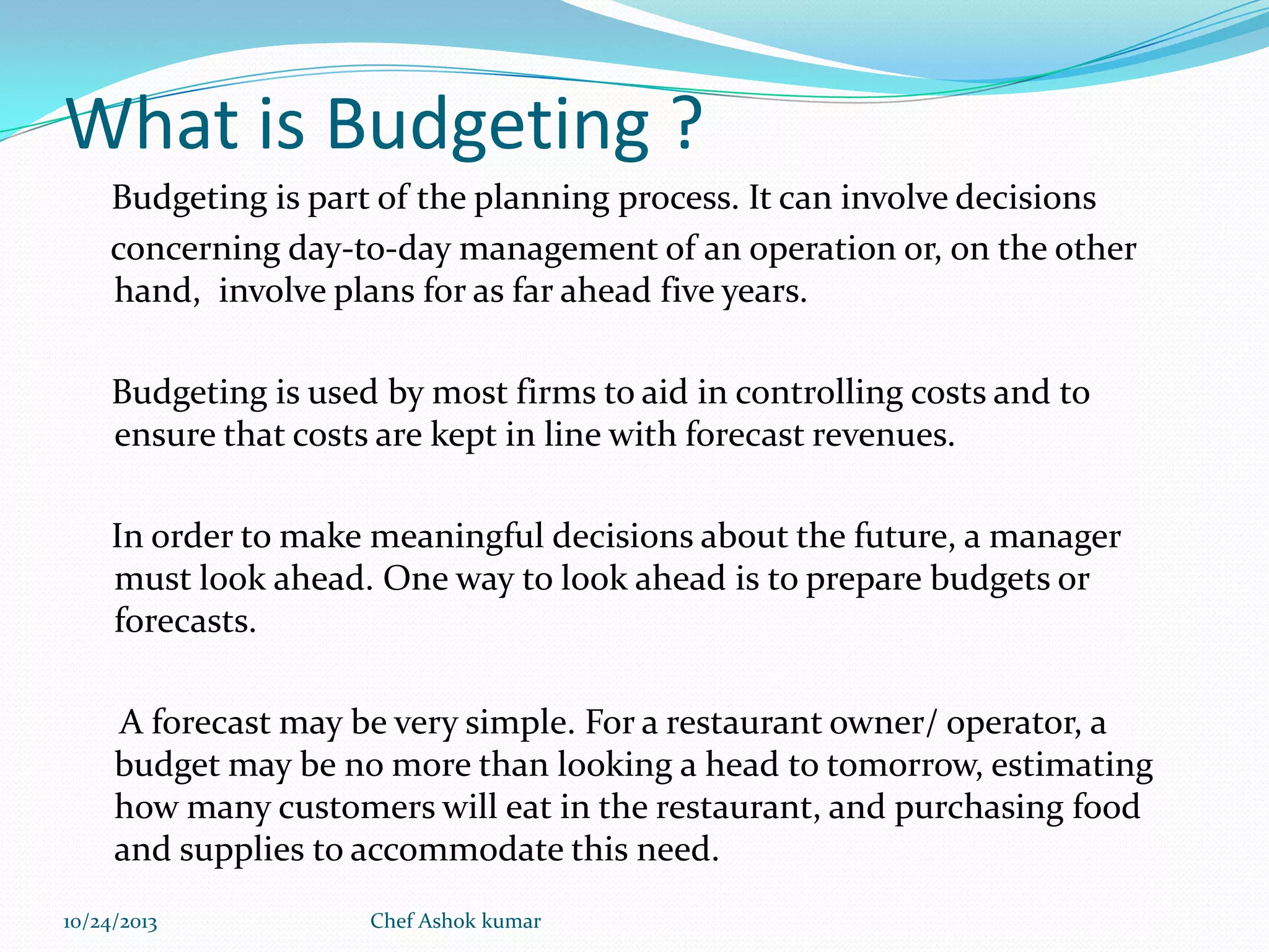 What is Budgeting ?
Budgeting is part of the planning process. It can involve decisions
concerning day-to-day management of an operation or, on the other
hand, involve plans for as far ahead five years.
Budgeting is used by most firms to aid in controlling costs and to
ensure that costs are kept in line with forecast revenues.
In order to make meaningful decisions about the future, a manager
must look ahead. One way to look ahead is to prepare budgets or
forecasts.
A forecast may be very simple. For a restaurant owner/ operator, a
budget may be no more than looking a head to tomorrow, estimating
how many customers will eat in the restaurant, and purchasing food
and supplies to accommodate this need.
10/24/2013

Chef Ashok kumar

 