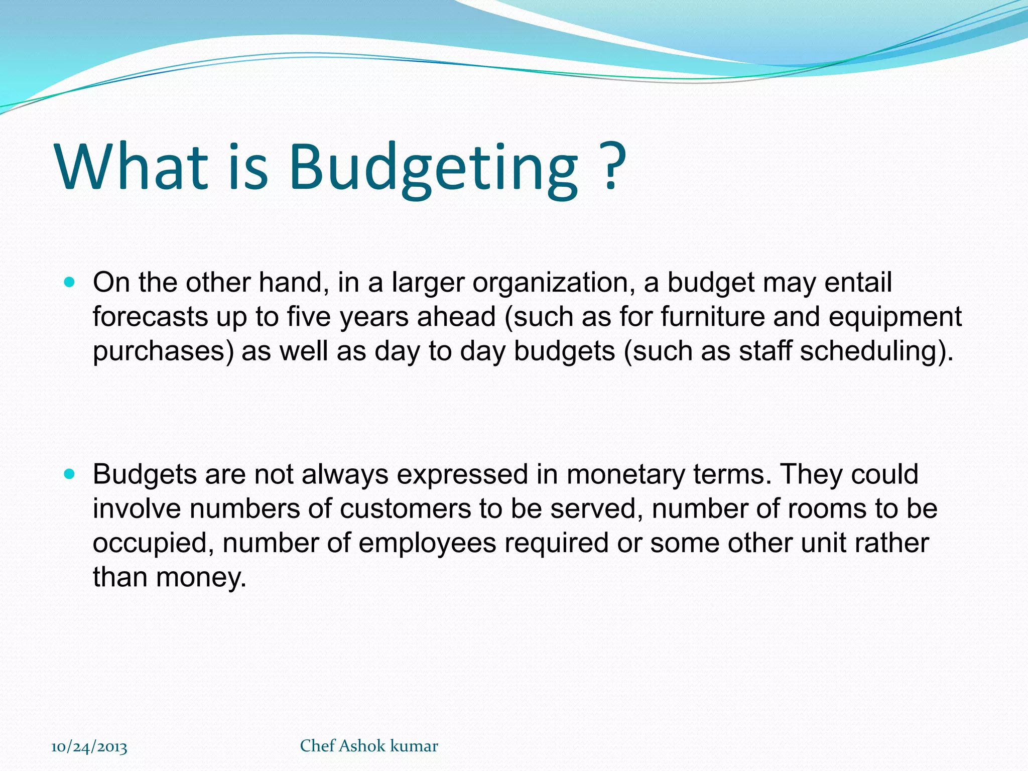 What is Budgeting ?
 On the other hand, in a larger organization, a budget may entail

forecasts up to five years ahead (such as for furniture and equipment
purchases) as well as day to day budgets (such as staff scheduling).

 Budgets are not always expressed in monetary terms. They could

involve numbers of customers to be served, number of rooms to be
occupied, number of employees required or some other unit rather
than money.

10/24/2013

Chef Ashok kumar

 