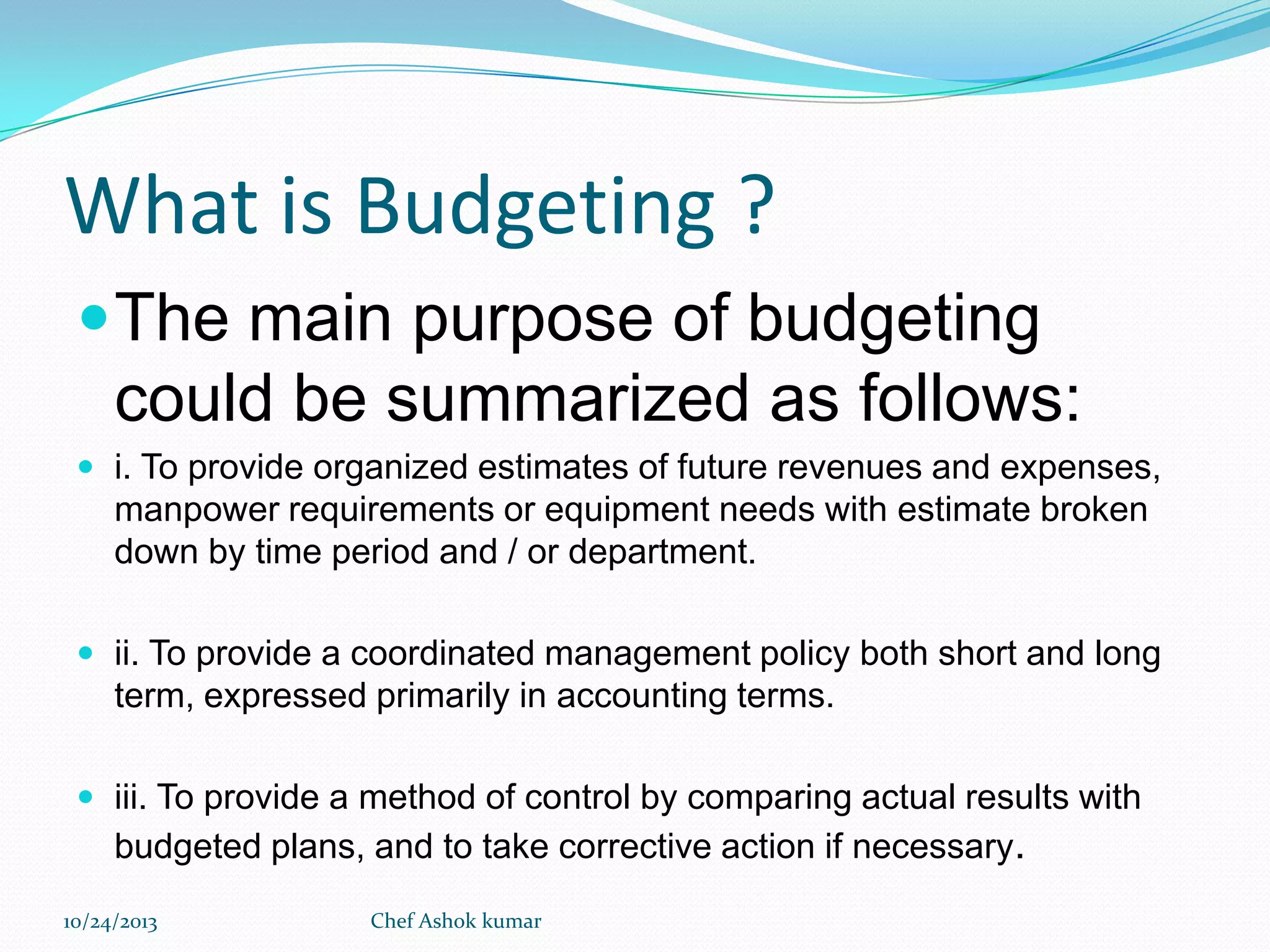 What is Budgeting ?
 The main purpose of budgeting

could be summarized as follows:
 i. To provide organized estimates of future revenues and expenses,

manpower requirements or equipment needs with estimate broken
down by time period and / or department.
 ii. To provide a coordinated management policy both short and long

term, expressed primarily in accounting terms.
 iii. To provide a method of control by comparing actual results with

budgeted plans, and to take corrective action if necessary.
10/24/2013

Chef Ashok kumar

 