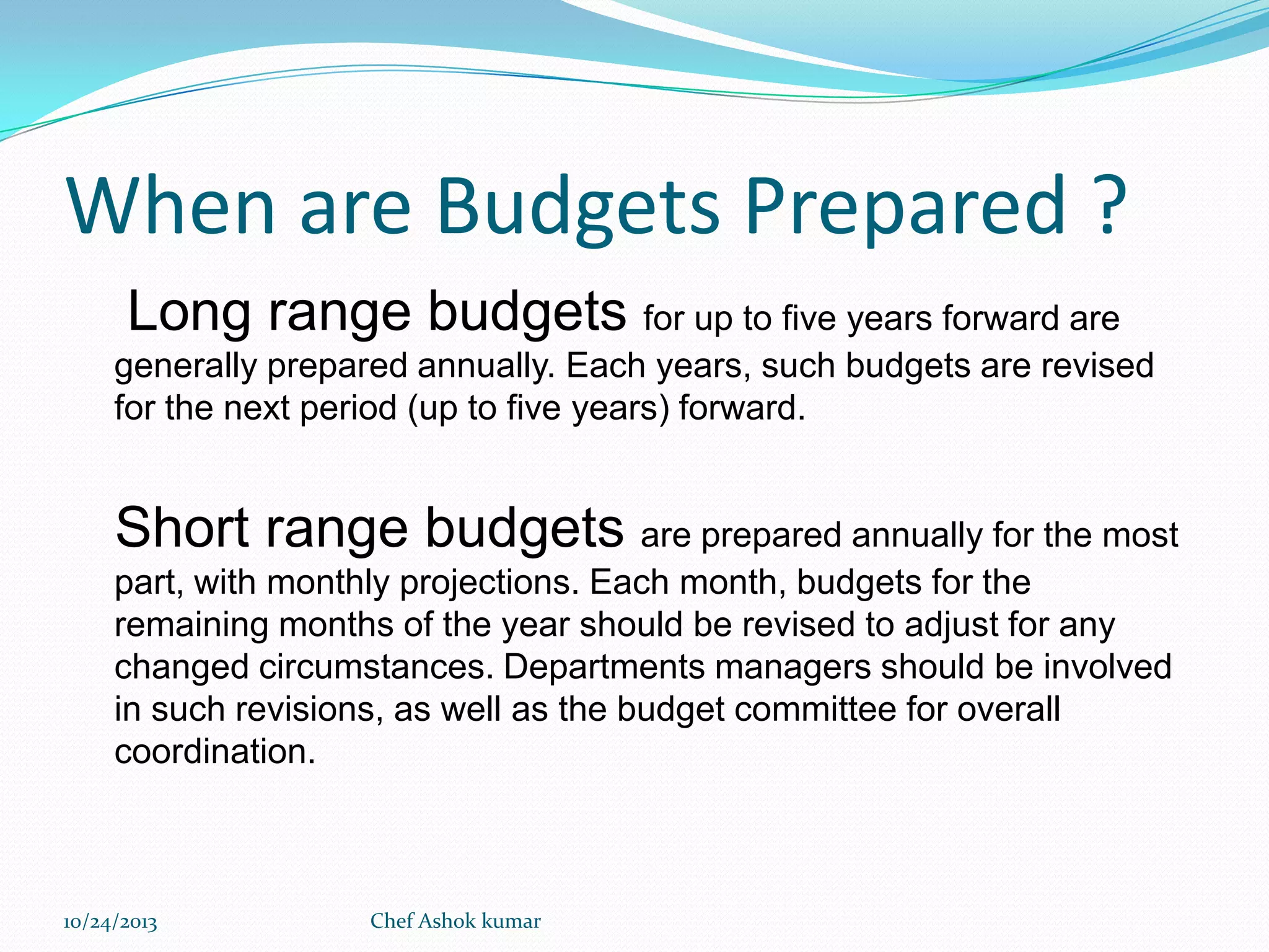 When are Budgets Prepared ?
Long range budgets for up to five years forward are
generally prepared annually. Each years, such budgets are revised
for the next period (up to five years) forward.

Short range budgets are prepared annually for the most
part, with monthly projections. Each month, budgets for the
remaining months of the year should be revised to adjust for any
changed circumstances. Departments managers should be involved
in such revisions, as well as the budget committee for overall
coordination.

10/24/2013

Chef Ashok kumar

 