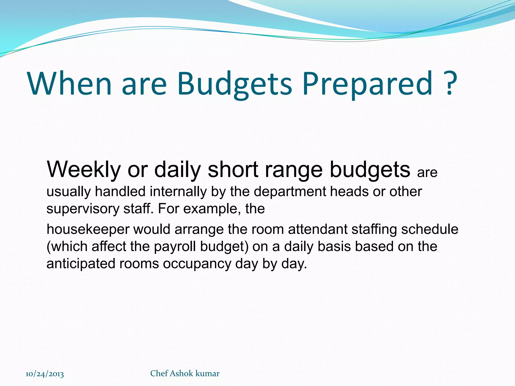 When are Budgets Prepared ?
Weekly or daily short range budgets are
usually handled internally by the department heads or other
supervisory staff. For example, the
housekeeper would arrange the room attendant staffing schedule
(which affect the payroll budget) on a daily basis based on the
anticipated rooms occupancy day by day.

10/24/2013

Chef Ashok kumar

 