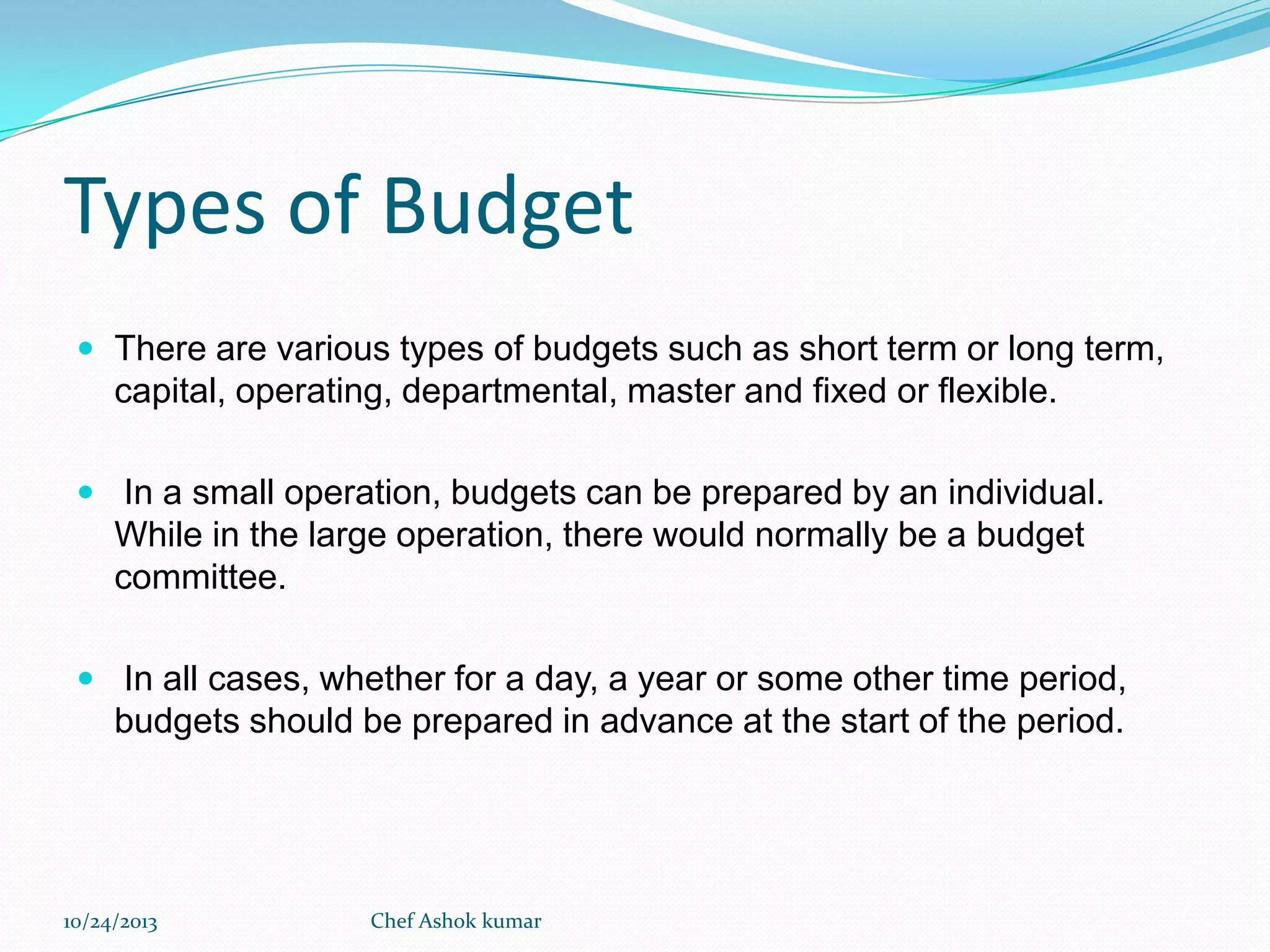 Types of Budget
 There are various types of budgets such as short term or long term,

capital, operating, departmental, master and fixed or flexible.
 In a small operation, budgets can be prepared by an individual.

While in the large operation, there would normally be a budget
committee.
 In all cases, whether for a day, a year or some other time period,

budgets should be prepared in advance at the start of the period.

10/24/2013

Chef Ashok kumar

 