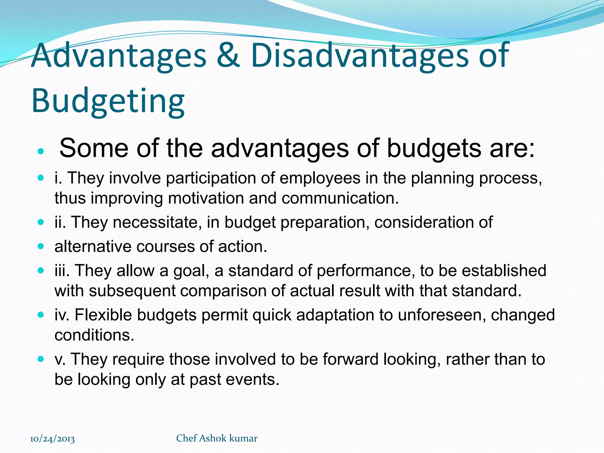 Advantages & Disadvantages of
Budgeting


Some of the advantages of budgets are:

 i. They involve participation of employees in the planning process,







thus improving motivation and communication.
ii. They necessitate, in budget preparation, consideration of
alternative courses of action.
iii. They allow a goal, a standard of performance, to be established
with subsequent comparison of actual result with that standard.
iv. Flexible budgets permit quick adaptation to unforeseen, changed
conditions.
v. They require those involved to be forward looking, rather than to
be looking only at past events.

10/24/2013

Chef Ashok kumar

 