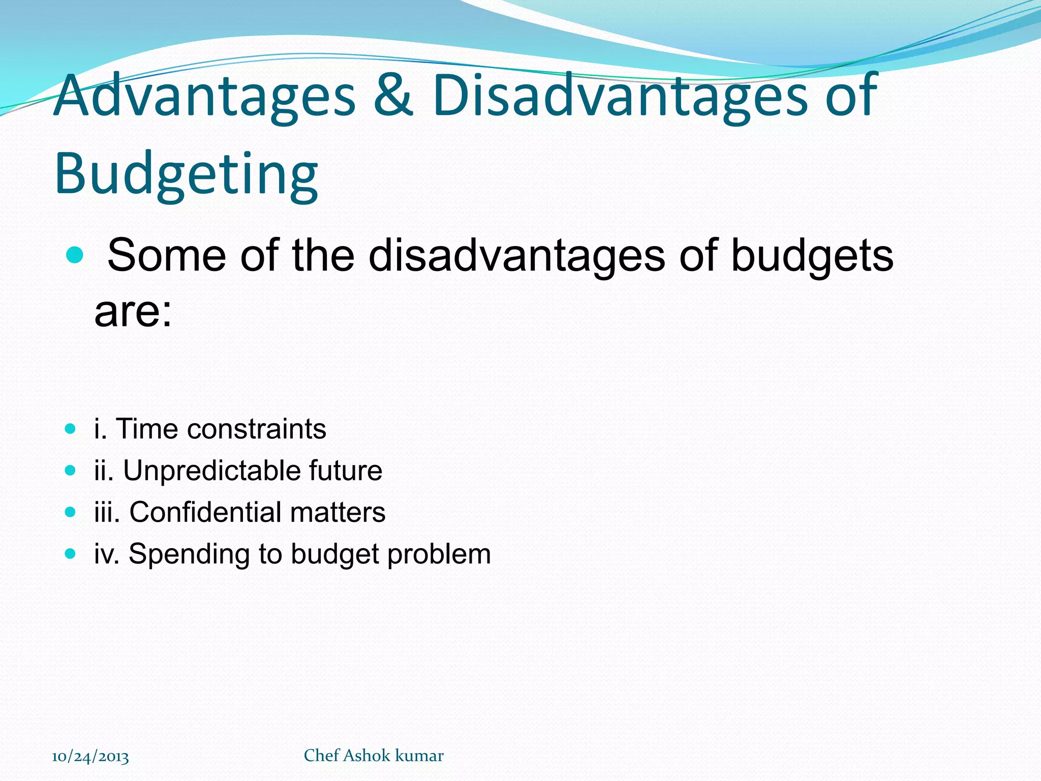 Advantages & Disadvantages of
Budgeting
 Some of the disadvantages of budgets

are:
 i. Time constraints
 ii. Unpredictable future
 iii. Confidential matters
 iv. Spending to budget problem

10/24/2013

Chef Ashok kumar

 