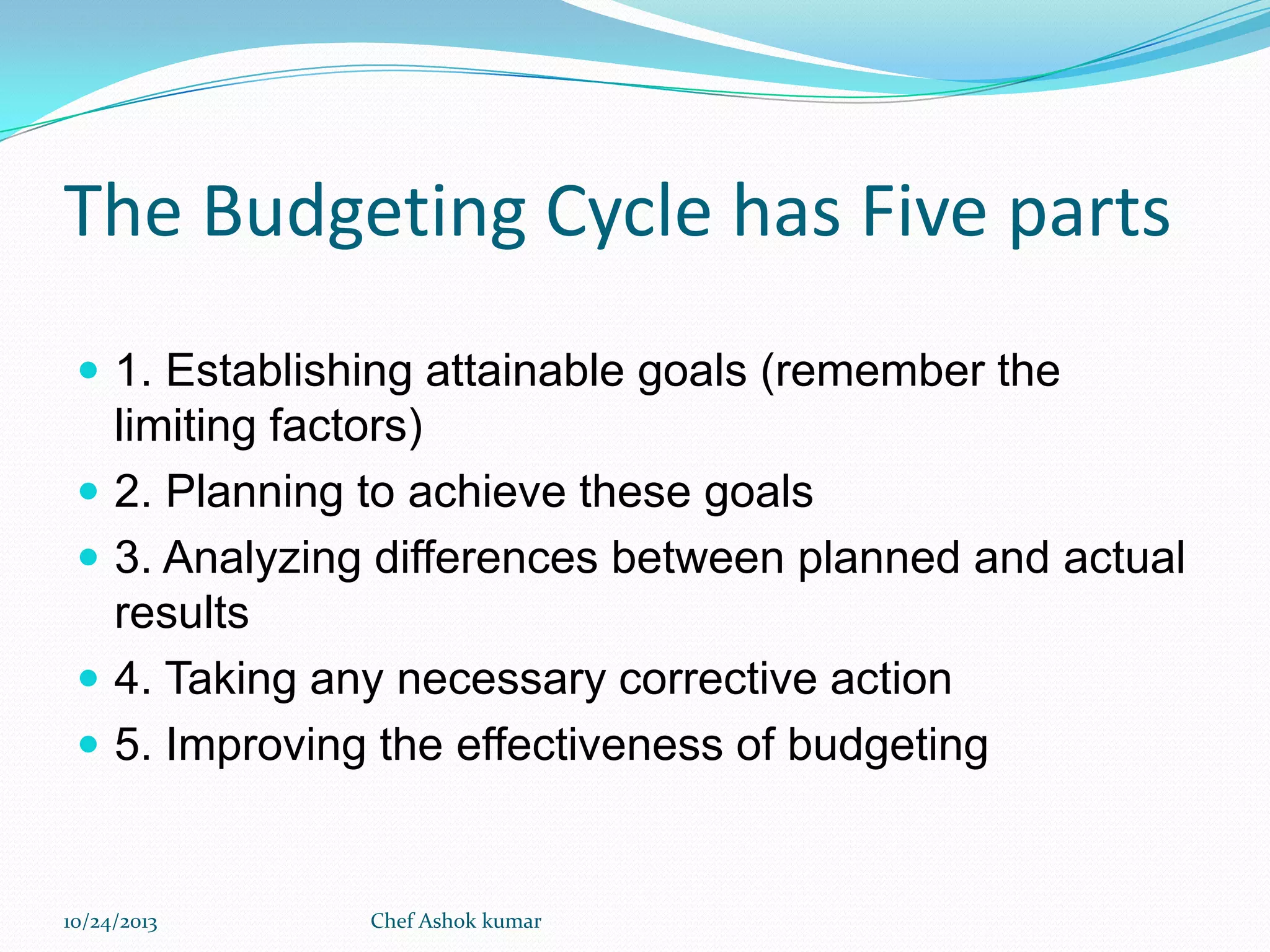 The Budgeting Cycle has Five parts
 1. Establishing attainable goals (remember the






limiting factors)
2. Planning to achieve these goals
3. Analyzing differences between planned and actual
results
4. Taking any necessary corrective action
5. Improving the effectiveness of budgeting

10/24/2013

Chef Ashok kumar

 