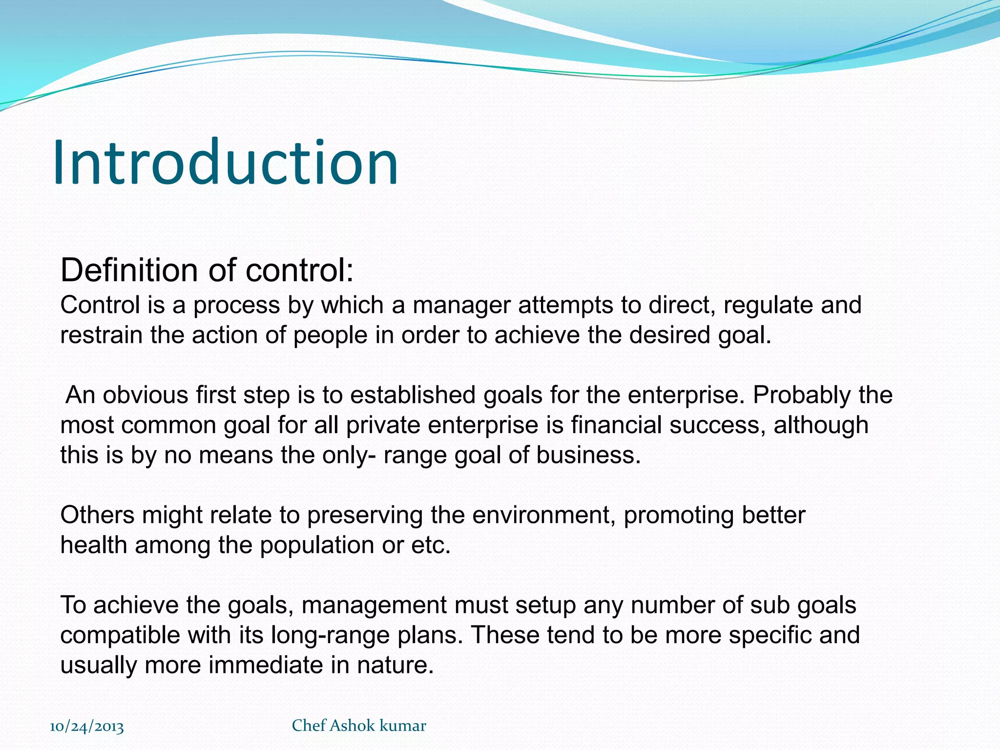 Introduction
Definition of control:
Control is a process by which a manager attempts to direct, regulate and
restrain the action of people in order to achieve the desired goal.
An obvious first step is to established goals for the enterprise. Probably the
most common goal for all private enterprise is financial success, although
this is by no means the only- range goal of business.
Others might relate to preserving the environment, promoting better
health among the population or etc.

To achieve the goals, management must setup any number of sub goals
compatible with its long-range plans. These tend to be more specific and
usually more immediate in nature.
10/24/2013

Chef Ashok kumar

 