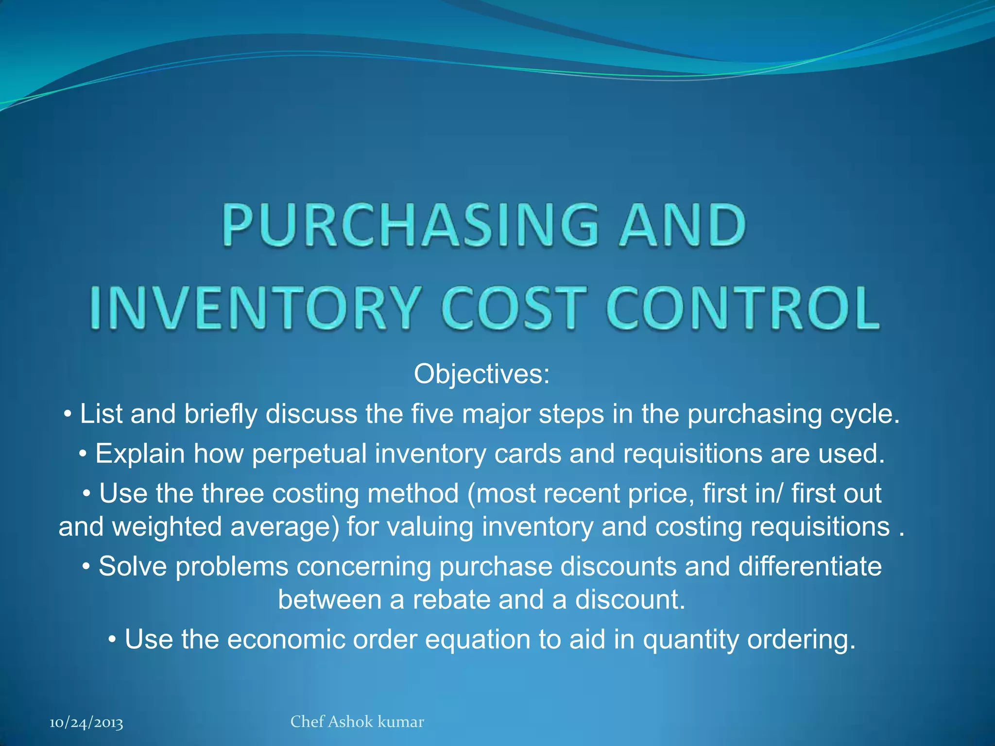 Objectives:
• List and briefly discuss the five major steps in the purchasing cycle.
• Explain how perpetual inventory cards and requisitions are used.
• Use the three costing method (most recent price, first in/ first out
and weighted average) for valuing inventory and costing requisitions .
• Solve problems concerning purchase discounts and differentiate
between a rebate and a discount.
• Use the economic order equation to aid in quantity ordering.
10/24/2013

Chef Ashok kumar

 