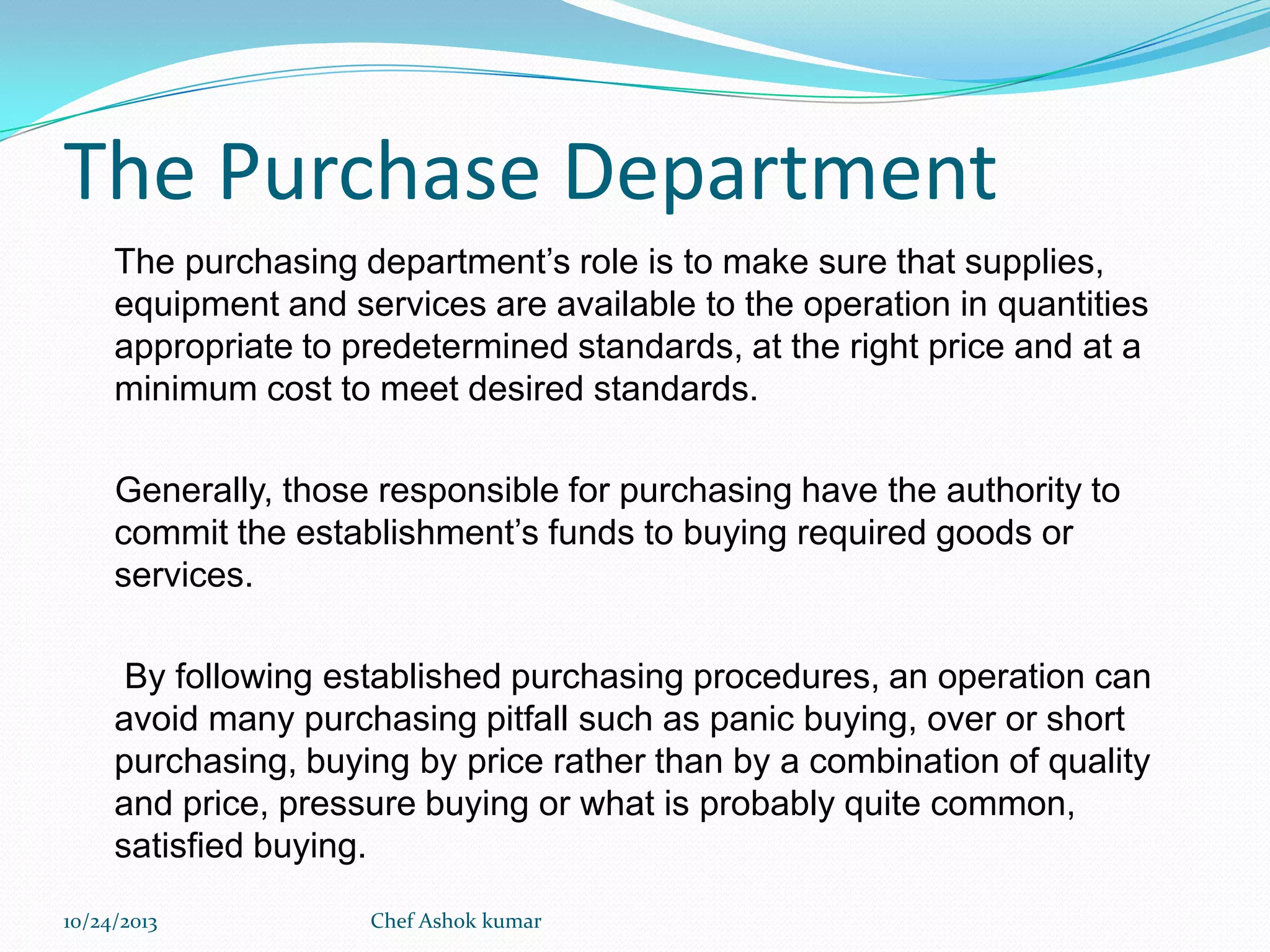 The Purchase Department
The purchasing department’s role is to make sure that supplies,
equipment and services are available to the operation in quantities
appropriate to predetermined standards, at the right price and at a
minimum cost to meet desired standards.
Generally, those responsible for purchasing have the authority to
commit the establishment’s funds to buying required goods or
services.
By following established purchasing procedures, an operation can
avoid many purchasing pitfall such as panic buying, over or short
purchasing, buying by price rather than by a combination of quality
and price, pressure buying or what is probably quite common,
satisfied buying.
10/24/2013

Chef Ashok kumar

 
