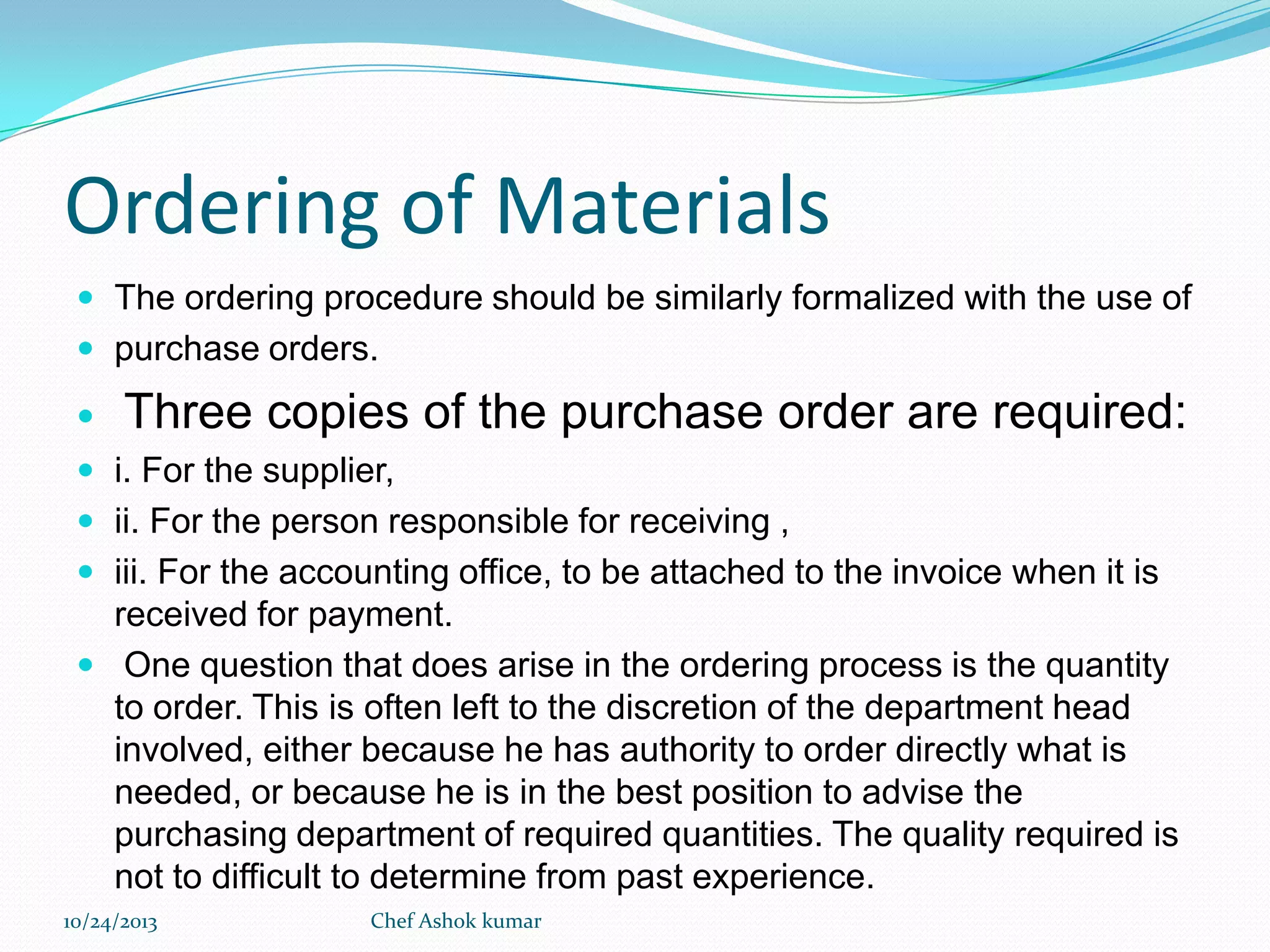 Ordering of Materials
 The ordering procedure should be similarly formalized with the use of
 purchase orders.


Three copies of the purchase order are required:

 i. For the supplier,
 ii. For the person responsible for receiving ,
 iii. For the accounting office, to be attached to the invoice when it is

received for payment.
 One question that does arise in the ordering process is the quantity
to order. This is often left to the discretion of the department head
involved, either because he has authority to order directly what is
needed, or because he is in the best position to advise the
purchasing department of required quantities. The quality required is
not to difficult to determine from past experience.
10/24/2013

Chef Ashok kumar

 