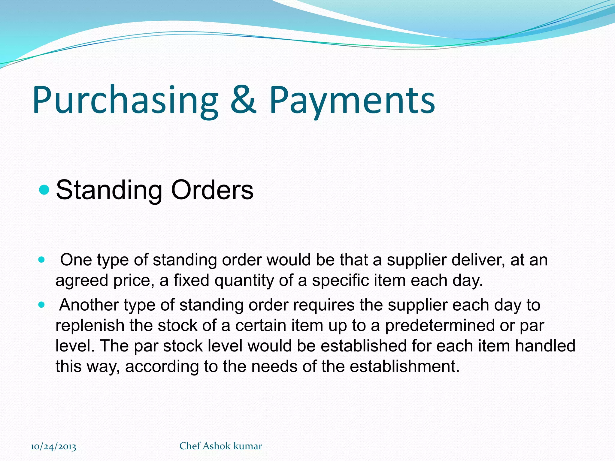 Purchasing & Payments
 Standing Orders
 One type of standing order would be that a supplier deliver, at an

agreed price, a fixed quantity of a specific item each day.
 Another type of standing order requires the supplier each day to
replenish the stock of a certain item up to a predetermined or par
level. The par stock level would be established for each item handled
this way, according to the needs of the establishment.

10/24/2013

Chef Ashok kumar

 