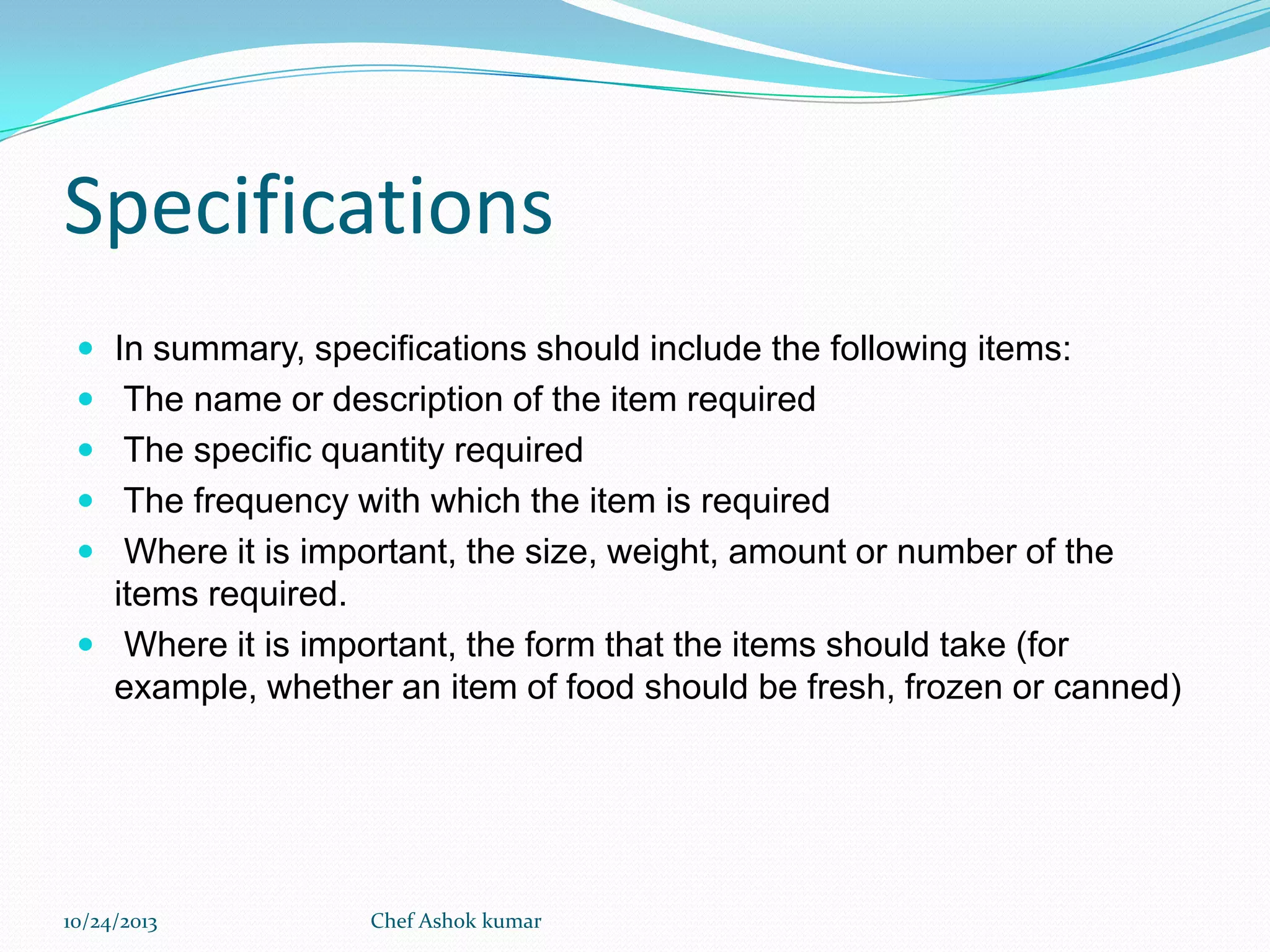 Specifications
 In summary, specifications should include the following items:
 The name or description of the item required
 The specific quantity required
 The frequency with which the item is required

 Where it is important, the size, weight, amount or number of the

items required.
 Where it is important, the form that the items should take (for
example, whether an item of food should be fresh, frozen or canned)

10/24/2013

Chef Ashok kumar

 
