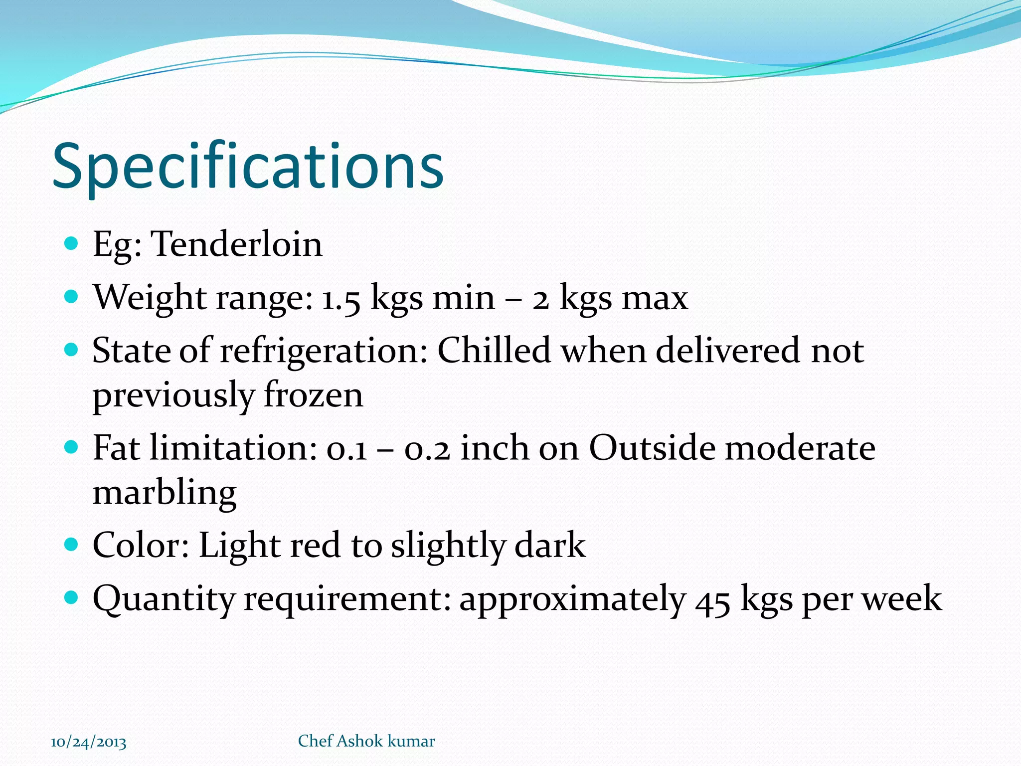 Specifications
 Eg: Tenderloin
 Weight range: 1.5 kgs min – 2 kgs max
 State of refrigeration: Chilled when delivered not

previously frozen
 Fat limitation: 0.1 – 0.2 inch on Outside moderate
marbling
 Color: Light red to slightly dark
 Quantity requirement: approximately 45 kgs per week

10/24/2013

Chef Ashok kumar

 