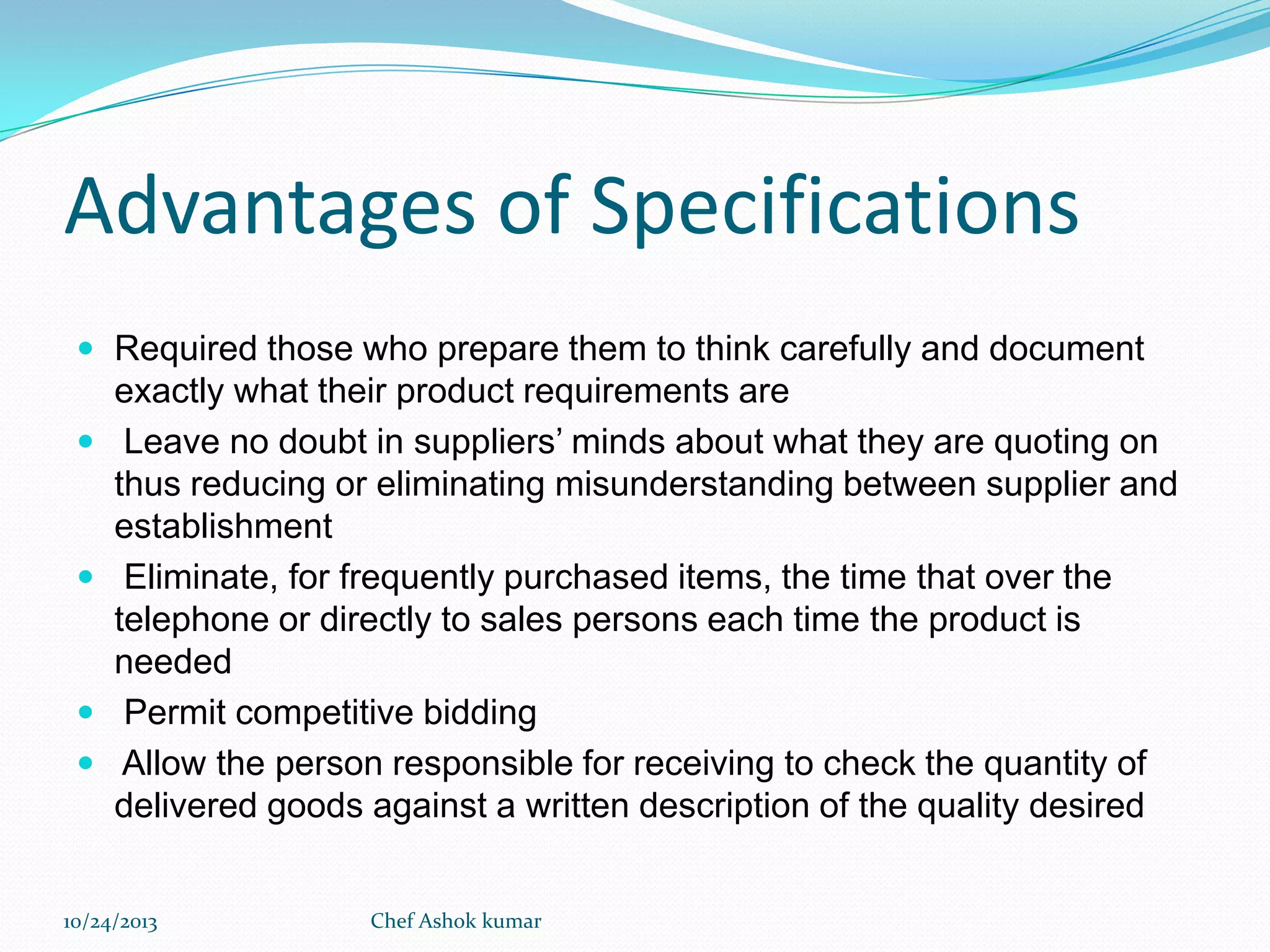 Advantages of Specifications
 Required those who prepare them to think carefully and document








exactly what their product requirements are
Leave no doubt in suppliers’ minds about what they are quoting on
thus reducing or eliminating misunderstanding between supplier and
establishment
Eliminate, for frequently purchased items, the time that over the
telephone or directly to sales persons each time the product is
needed
Permit competitive bidding
Allow the person responsible for receiving to check the quantity of
delivered goods against a written description of the quality desired

10/24/2013

Chef Ashok kumar

 