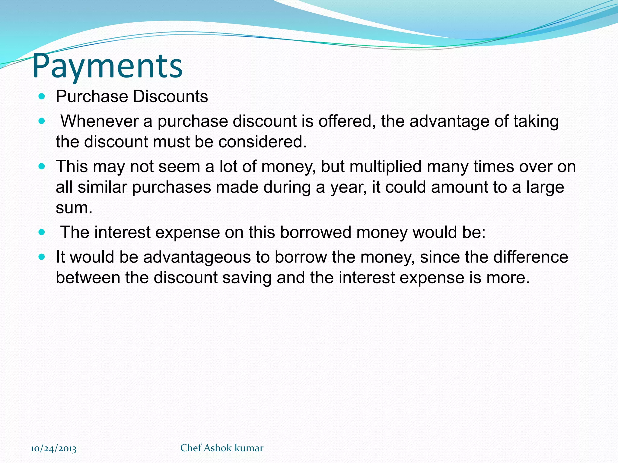 Payments
 Purchase Discounts
 Whenever a purchase discount is offered, the advantage of taking

the discount must be considered.
 This may not seem a lot of money, but multiplied many times over on
all similar purchases made during a year, it could amount to a large
sum.
 The interest expense on this borrowed money would be:
 It would be advantageous to borrow the money, since the difference
between the discount saving and the interest expense is more.

10/24/2013

Chef Ashok kumar

 