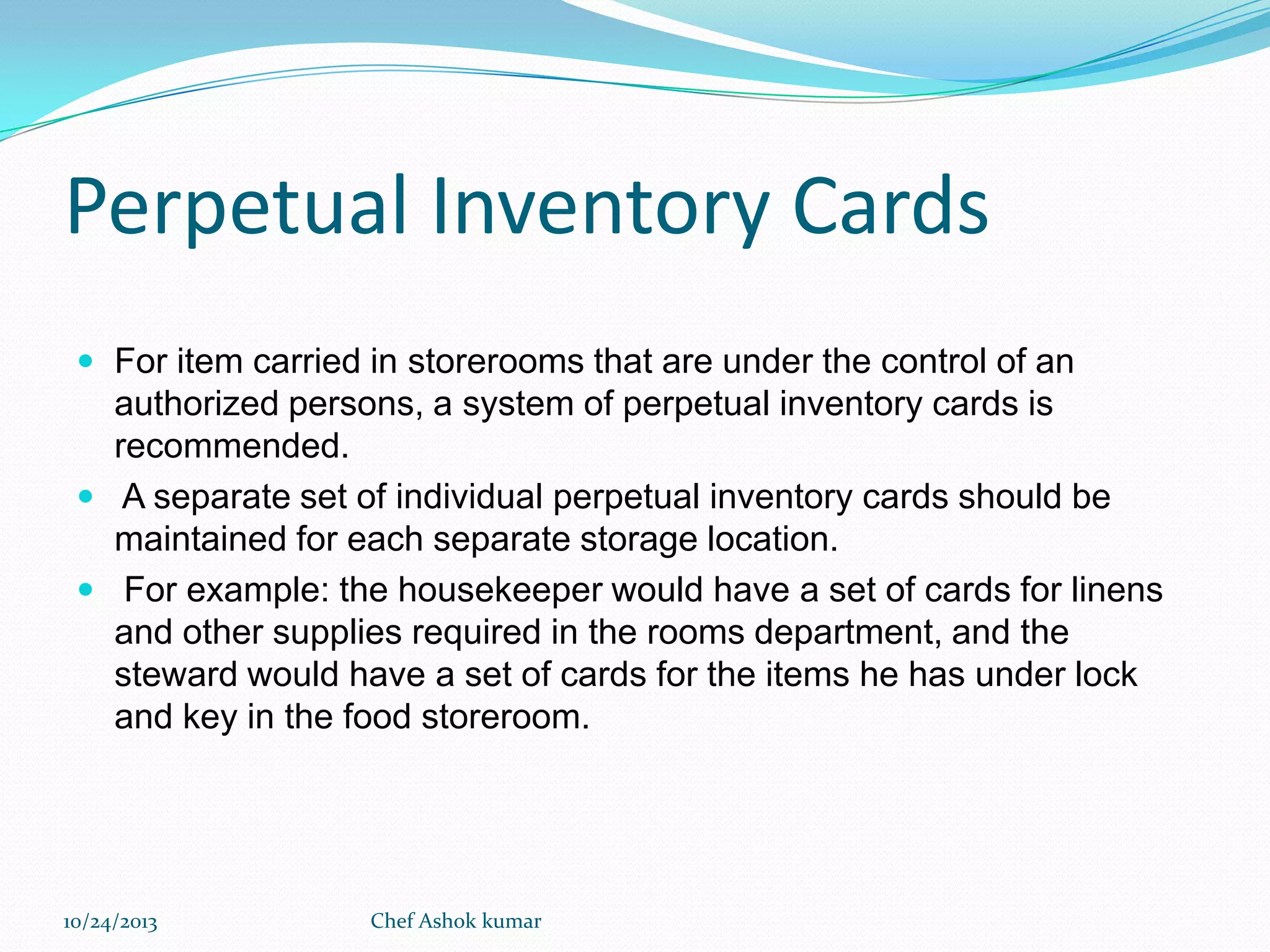 Perpetual Inventory Cards
 For item carried in storerooms that are under the control of an

authorized persons, a system of perpetual inventory cards is
recommended.
 A separate set of individual perpetual inventory cards should be
maintained for each separate storage location.
 For example: the housekeeper would have a set of cards for linens
and other supplies required in the rooms department, and the
steward would have a set of cards for the items he has under lock
and key in the food storeroom.

10/24/2013

Chef Ashok kumar

 