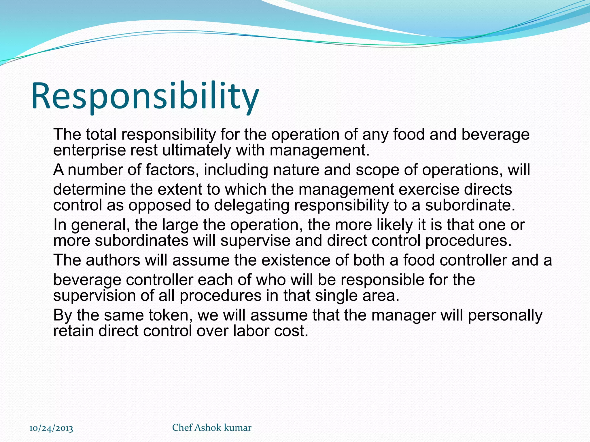 Responsibility
The total responsibility for the operation of any food and beverage
enterprise rest ultimately with management.
A number of factors, including nature and scope of operations, will
determine the extent to which the management exercise directs
control as opposed to delegating responsibility to a subordinate.
In general, the large the operation, the more likely it is that one or
more subordinates will supervise and direct control procedures.
The authors will assume the existence of both a food controller and a
beverage controller each of who will be responsible for the
supervision of all procedures in that single area.
By the same token, we will assume that the manager will personally
retain direct control over labor cost.

10/24/2013

Chef Ashok kumar

 
