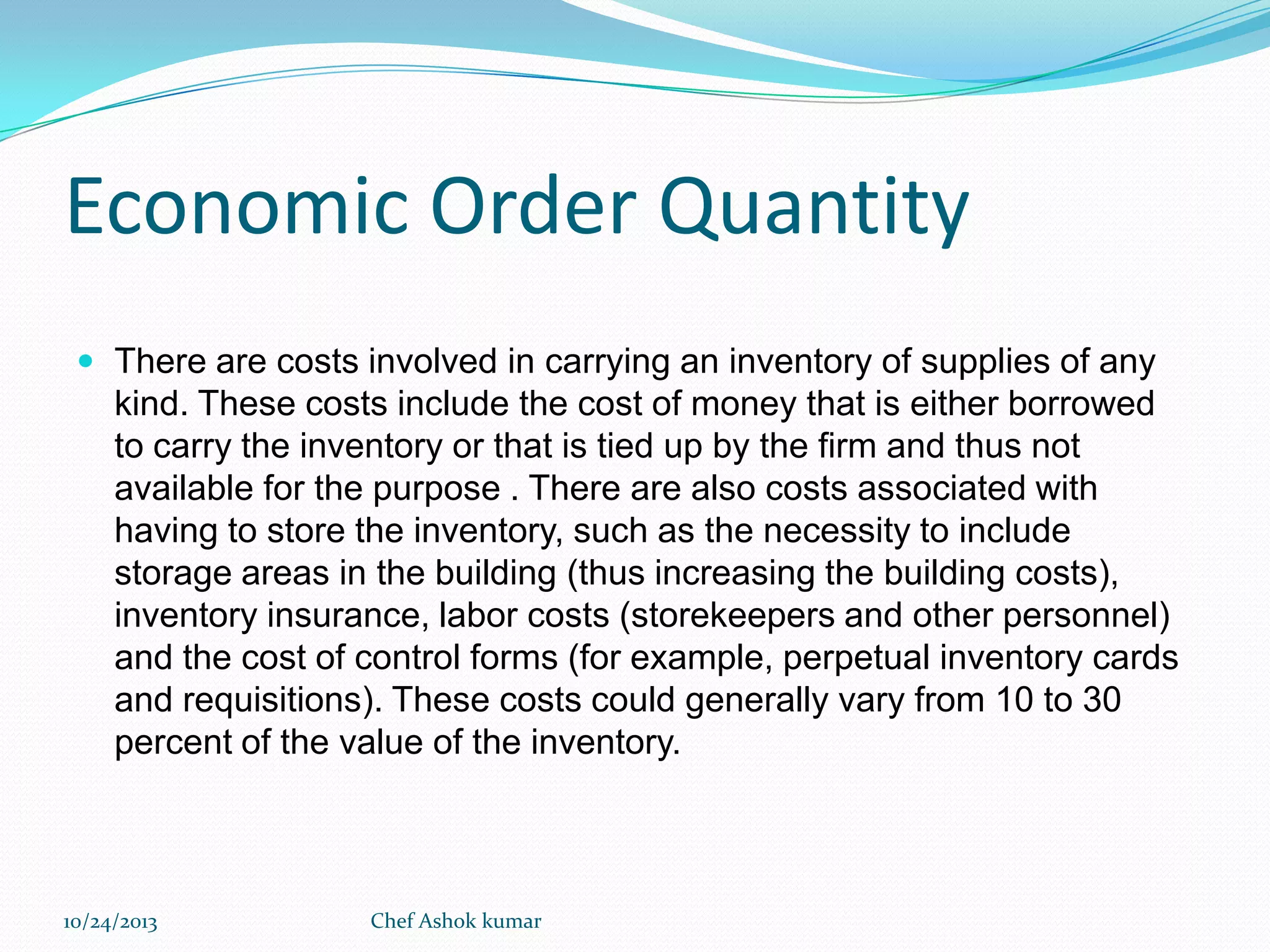 Economic Order Quantity
 There are costs involved in carrying an inventory of supplies of any

kind. These costs include the cost of money that is either borrowed
to carry the inventory or that is tied up by the firm and thus not
available for the purpose . There are also costs associated with
having to store the inventory, such as the necessity to include
storage areas in the building (thus increasing the building costs),
inventory insurance, labor costs (storekeepers and other personnel)
and the cost of control forms (for example, perpetual inventory cards
and requisitions). These costs could generally vary from 10 to 30
percent of the value of the inventory.

10/24/2013

Chef Ashok kumar

 
