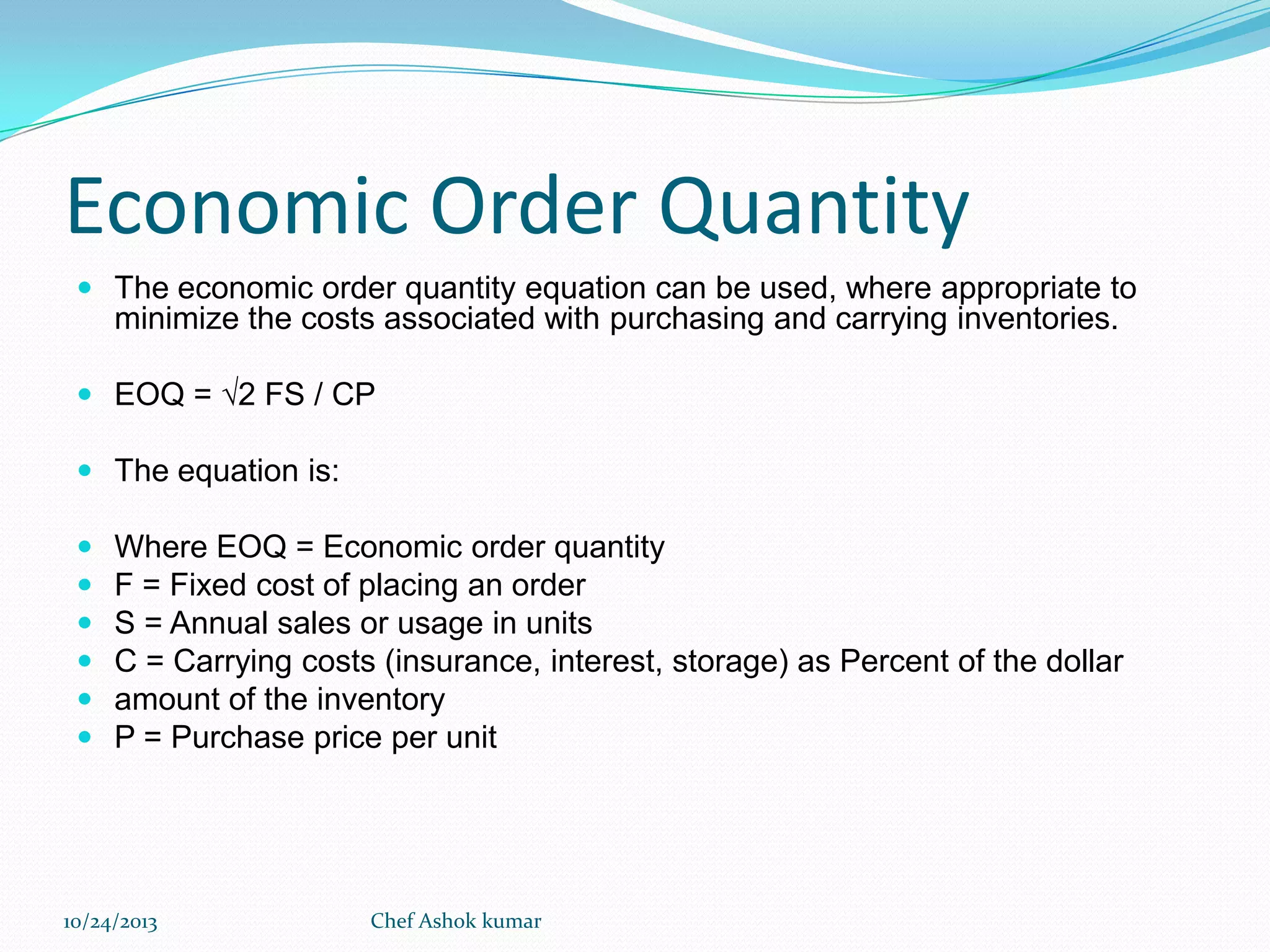 Economic Order Quantity
 The economic order quantity equation can be used, where appropriate to

minimize the costs associated with purchasing and carrying inventories.
 EOQ = √2 FS / CP
 The equation is:








Where EOQ = Economic order quantity
F = Fixed cost of placing an order
S = Annual sales or usage in units
C = Carrying costs (insurance, interest, storage) as Percent of the dollar
amount of the inventory
P = Purchase price per unit

10/24/2013

Chef Ashok kumar

 