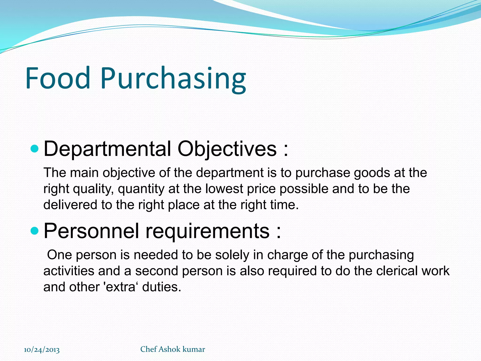 Food Purchasing
 Departmental Objectives :
The main objective of the department is to purchase goods at the
right quality, quantity at the lowest price possible and to be the
delivered to the right place at the right time.

 Personnel requirements :
One person is needed to be solely in charge of the purchasing
activities and a second person is also required to do the clerical work
and other 'extra‘ duties.

10/24/2013

Chef Ashok kumar

 