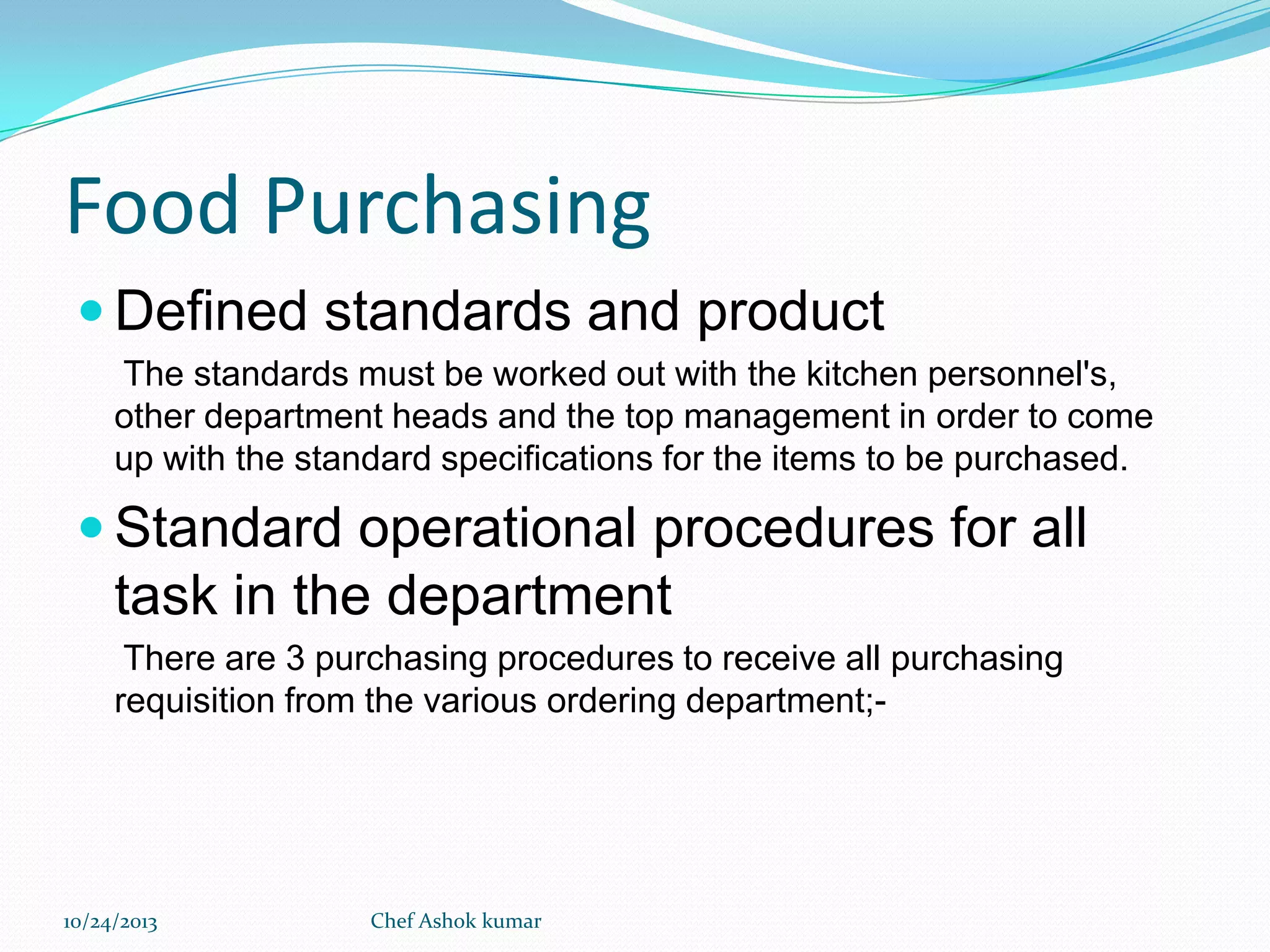 Food Purchasing
 Defined standards and product
The standards must be worked out with the kitchen personnel's,
other department heads and the top management in order to come
up with the standard specifications for the items to be purchased.

 Standard operational procedures for all

task in the department
There are 3 purchasing procedures to receive all purchasing
requisition from the various ordering department;-

10/24/2013

Chef Ashok kumar

 