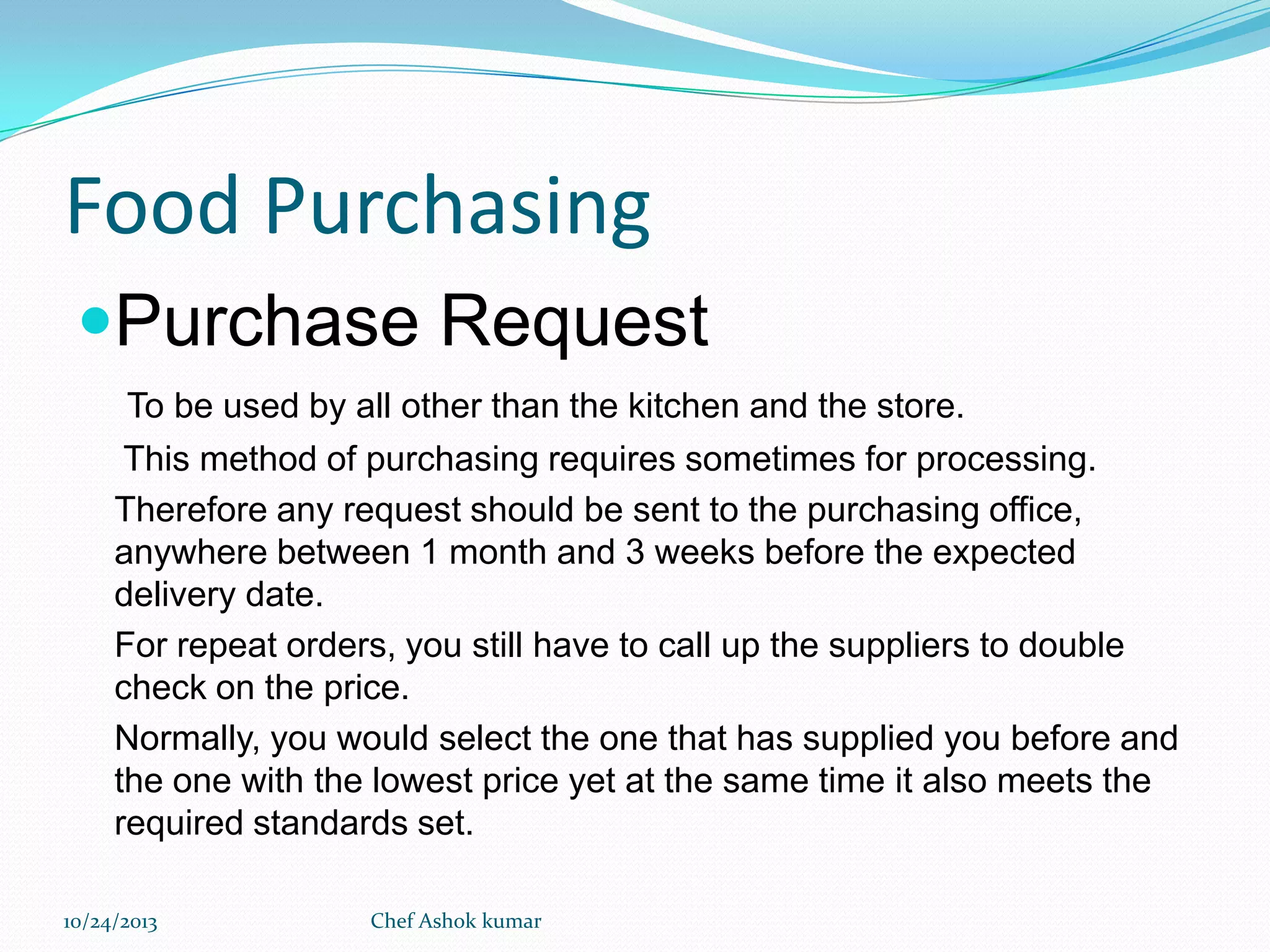 Food Purchasing
Purchase Request
To be used by all other than the kitchen and the store.
This method of purchasing requires sometimes for processing.
Therefore any request should be sent to the purchasing office,
anywhere between 1 month and 3 weeks before the expected
delivery date.
For repeat orders, you still have to call up the suppliers to double
check on the price.
Normally, you would select the one that has supplied you before and
the one with the lowest price yet at the same time it also meets the
required standards set.
10/24/2013

Chef Ashok kumar

 