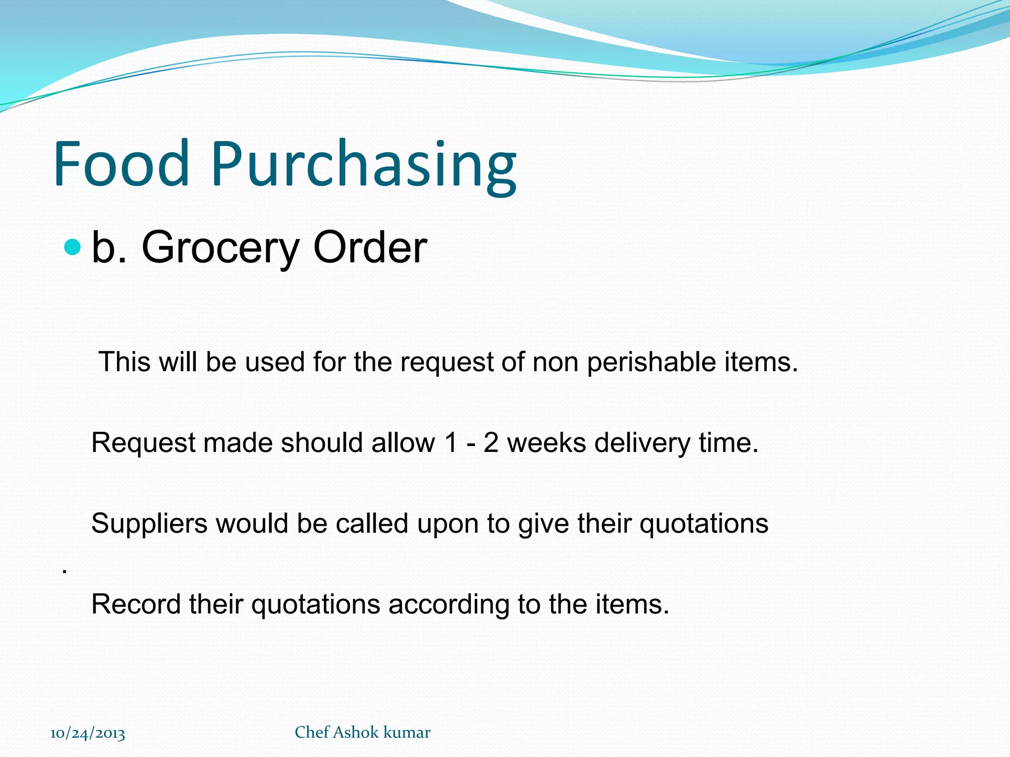 Food Purchasing
 b. Grocery Order
This will be used for the request of non perishable items.

Request made should allow 1 - 2 weeks delivery time.
Suppliers would be called upon to give their quotations
.

Record their quotations according to the items.

10/24/2013

Chef Ashok kumar

 