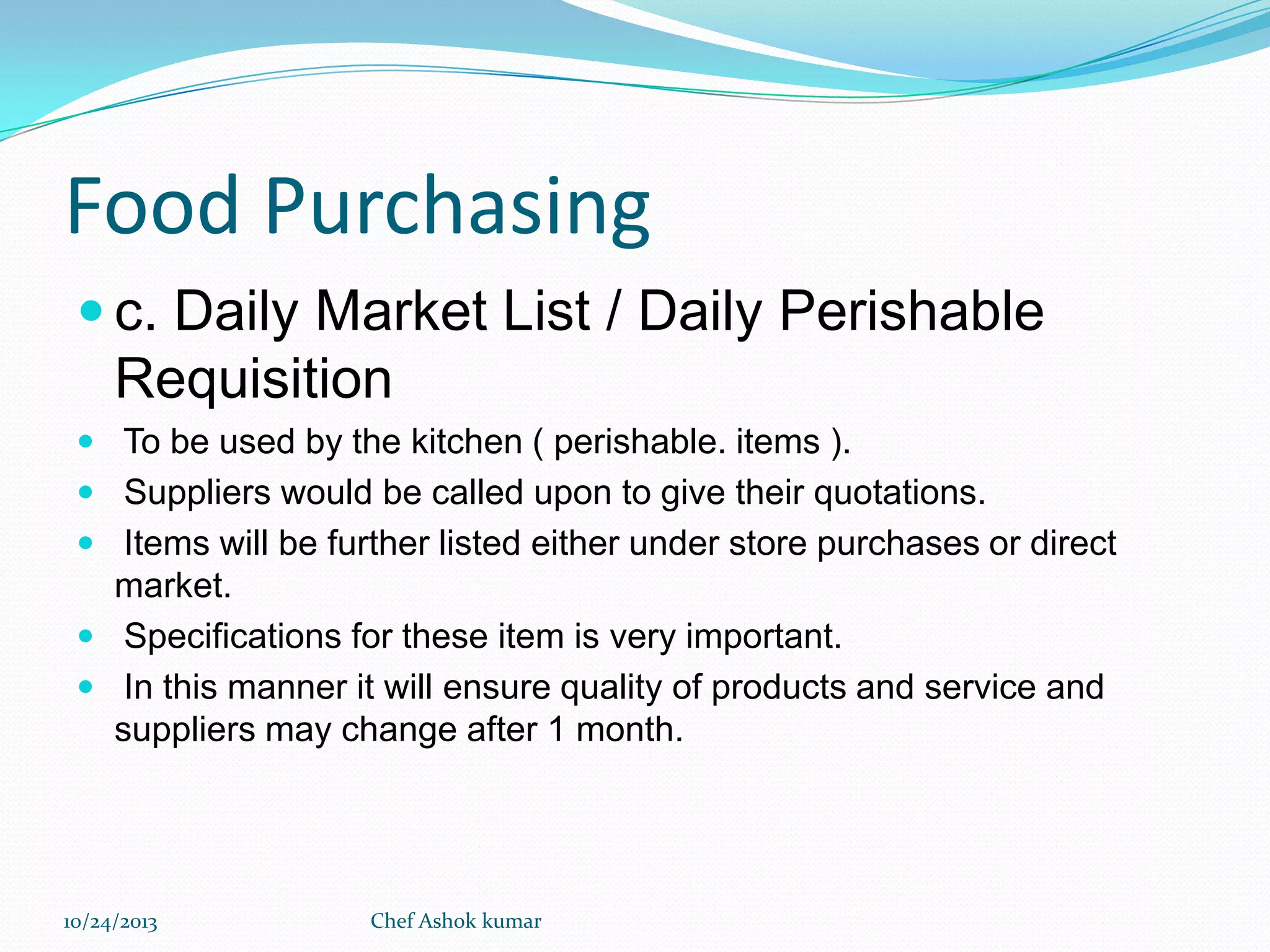 Food Purchasing
 c. Daily Market List / Daily Perishable

Requisition
 To be used by the kitchen ( perishable. items ).
 Suppliers would be called upon to give their quotations.

 Items will be further listed either under store purchases or direct

market.
 Specifications for these item is very important.
 In this manner it will ensure quality of products and service and
suppliers may change after 1 month.

10/24/2013

Chef Ashok kumar

 