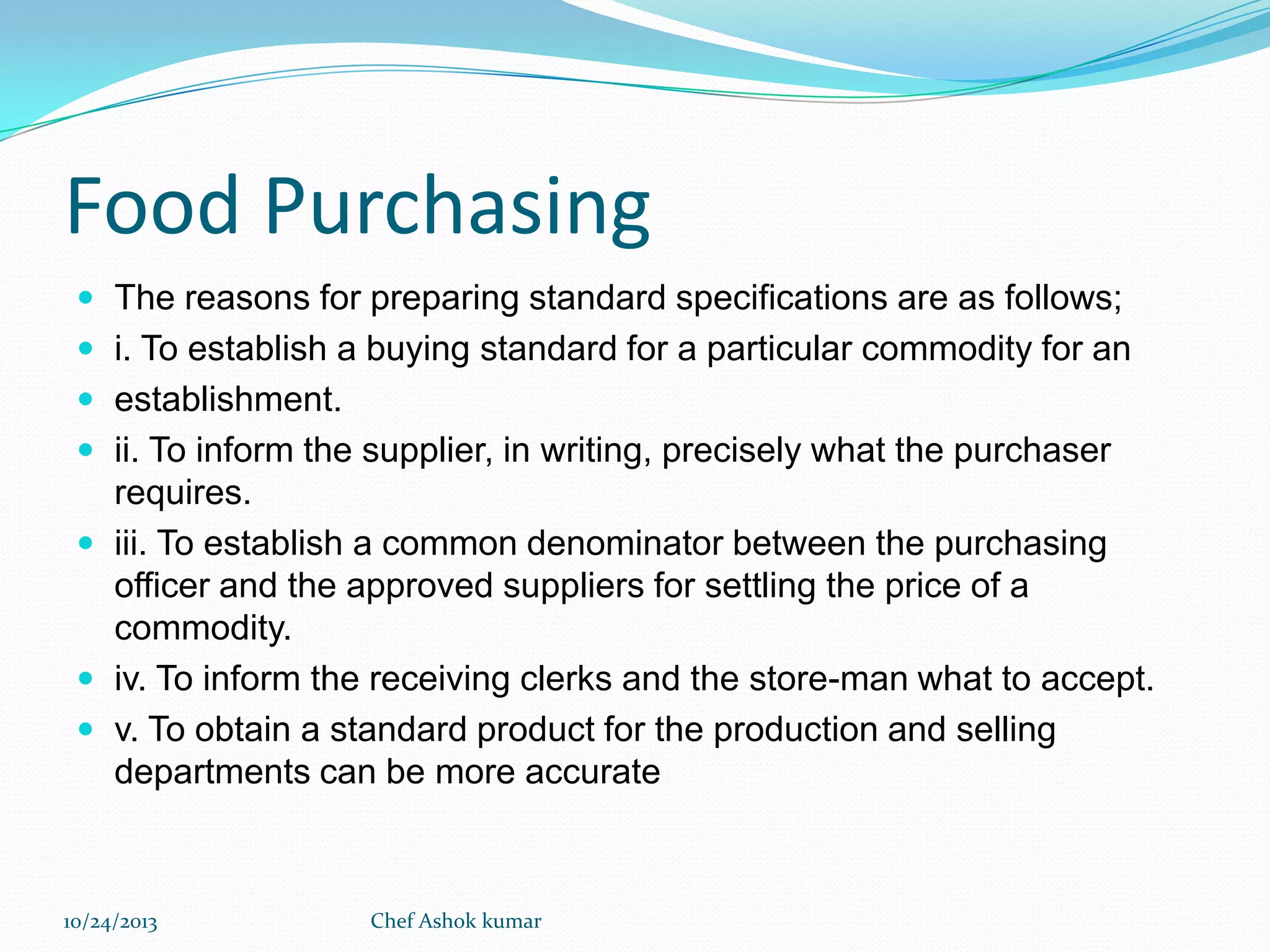 Food Purchasing
 The reasons for preparing standard specifications are as follows;
 i. To establish a buying standard for a particular commodity for an
 establishment.
 ii. To inform the supplier, in writing, precisely what the purchaser

requires.
 iii. To establish a common denominator between the purchasing
officer and the approved suppliers for settling the price of a
commodity.
 iv. To inform the receiving clerks and the store-man what to accept.
 v. To obtain a standard product for the production and selling
departments can be more accurate

10/24/2013

Chef Ashok kumar

 