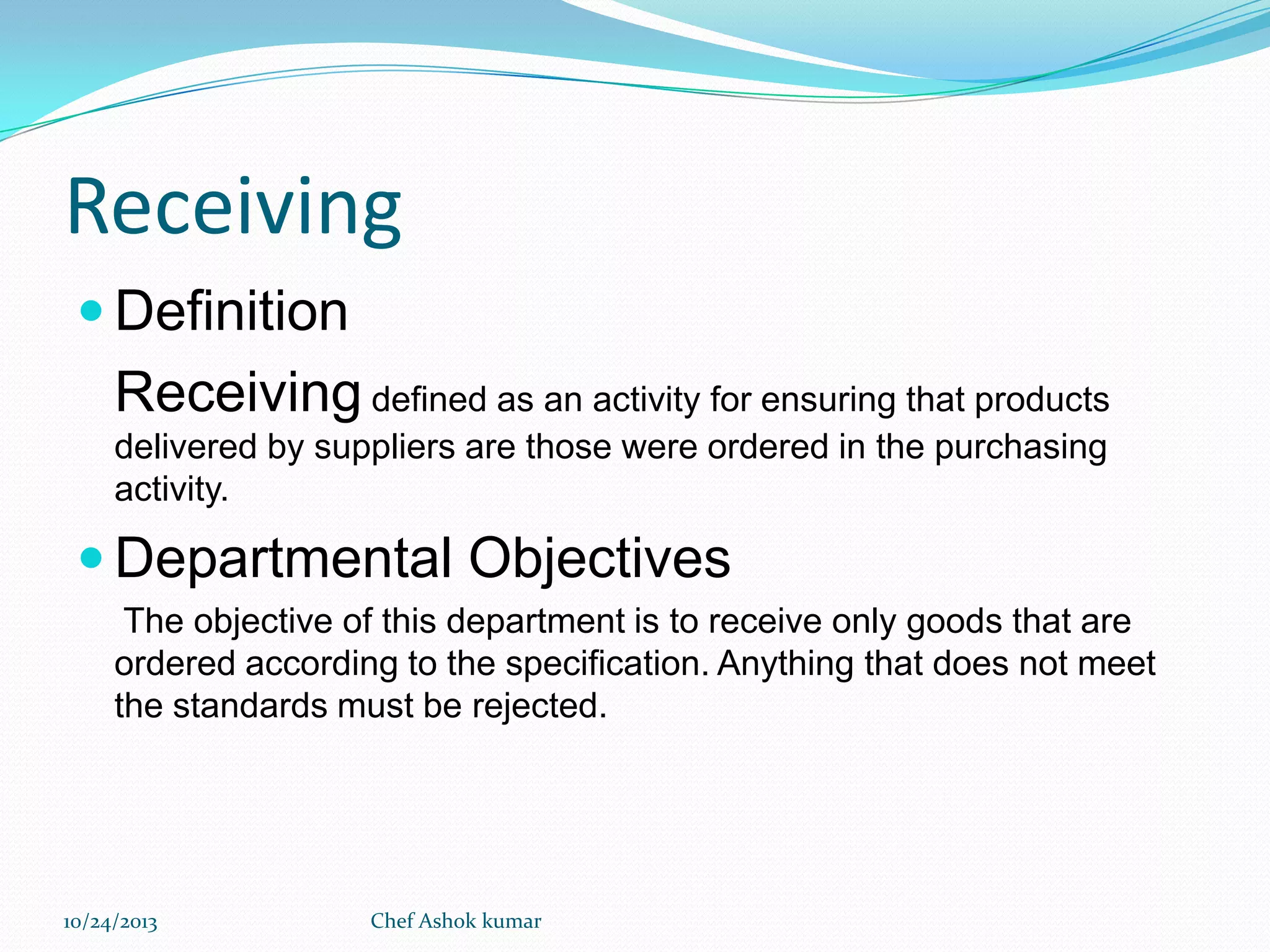 Receiving
 Definition

Receiving defined as an activity for ensuring that products
delivered by suppliers are those were ordered in the purchasing
activity.

 Departmental Objectives
The objective of this department is to receive only goods that are
ordered according to the specification. Anything that does not meet
the standards must be rejected.

10/24/2013

Chef Ashok kumar

 