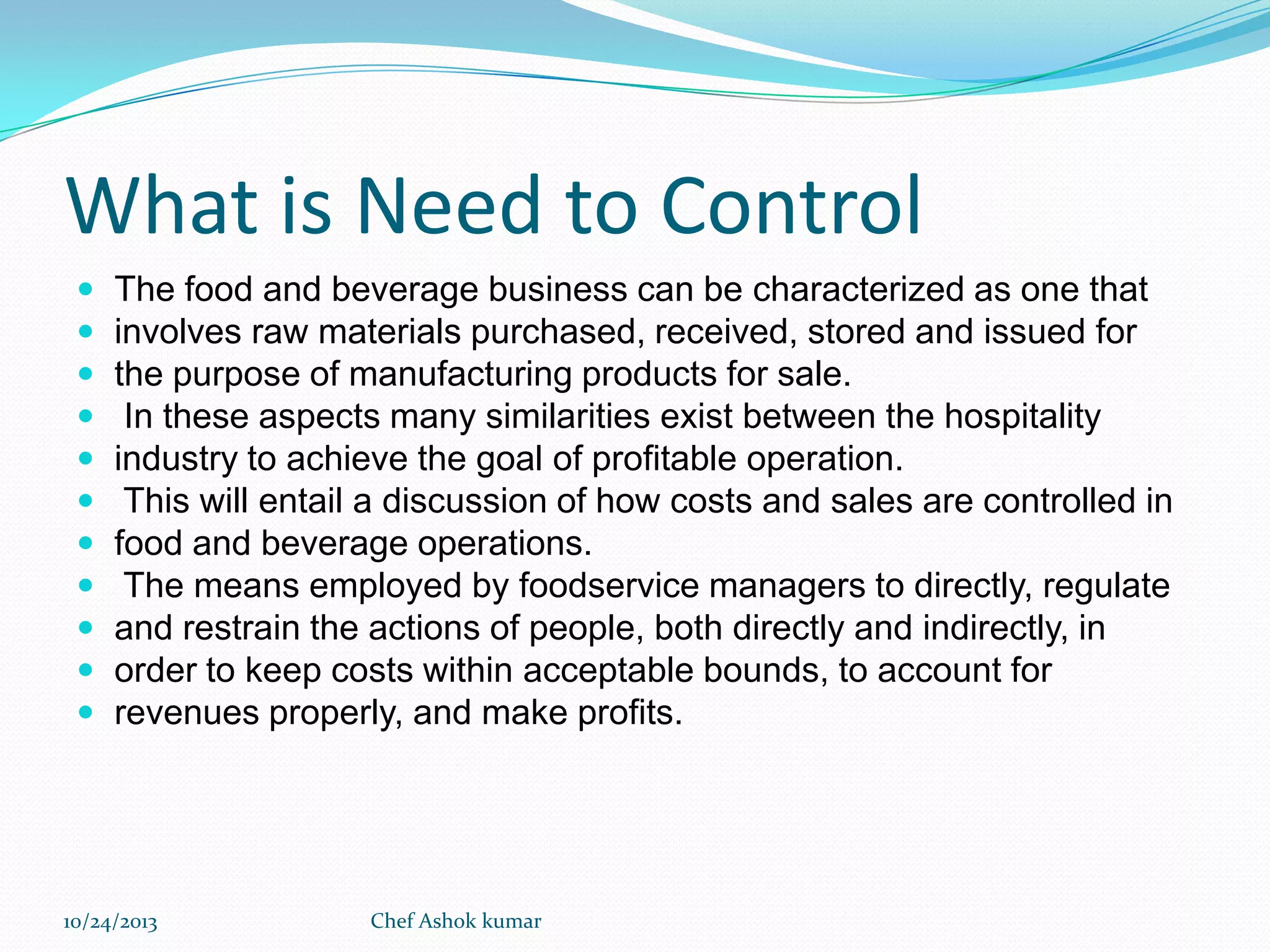 What is Need to Control












The food and beverage business can be characterized as one that
involves raw materials purchased, received, stored and issued for
the purpose of manufacturing products for sale.
In these aspects many similarities exist between the hospitality
industry to achieve the goal of profitable operation.
This will entail a discussion of how costs and sales are controlled in
food and beverage operations.
The means employed by foodservice managers to directly, regulate
and restrain the actions of people, both directly and indirectly, in
order to keep costs within acceptable bounds, to account for
revenues properly, and make profits.

10/24/2013

Chef Ashok kumar

 