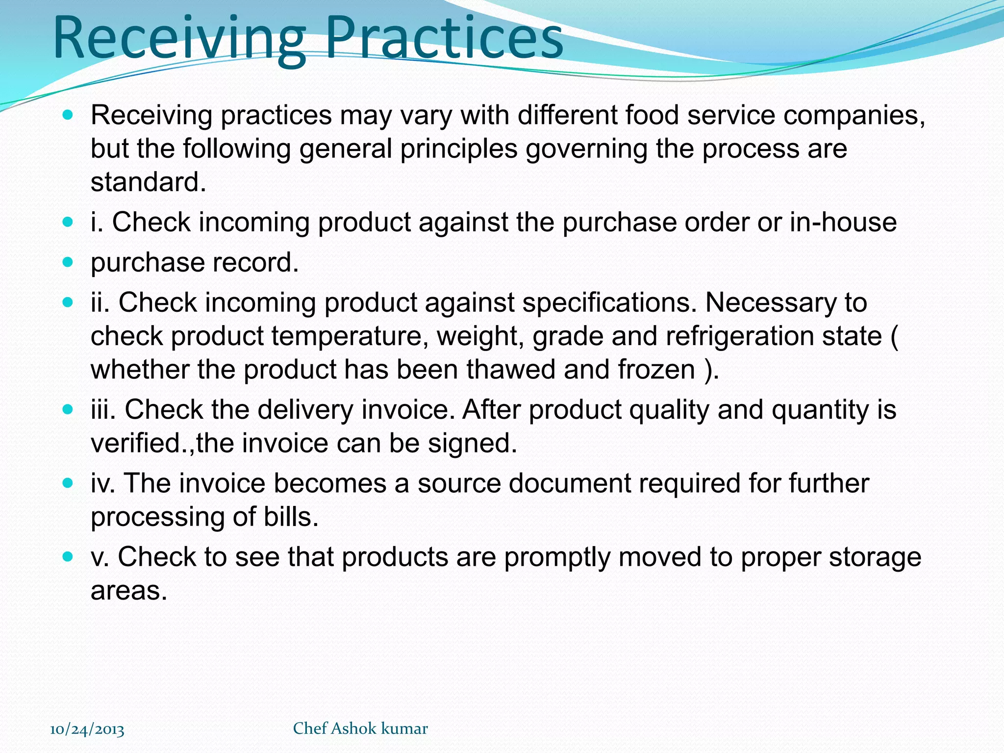 Receiving Practices
 Receiving practices may vary with different food service companies,










but the following general principles governing the process are
standard.
i. Check incoming product against the purchase order or in-house
purchase record.
ii. Check incoming product against specifications. Necessary to
check product temperature, weight, grade and refrigeration state (
whether the product has been thawed and frozen ).
iii. Check the delivery invoice. After product quality and quantity is
verified.,the invoice can be signed.
iv. The invoice becomes a source document required for further
processing of bills.
v. Check to see that products are promptly moved to proper storage
areas.

10/24/2013

Chef Ashok kumar

 