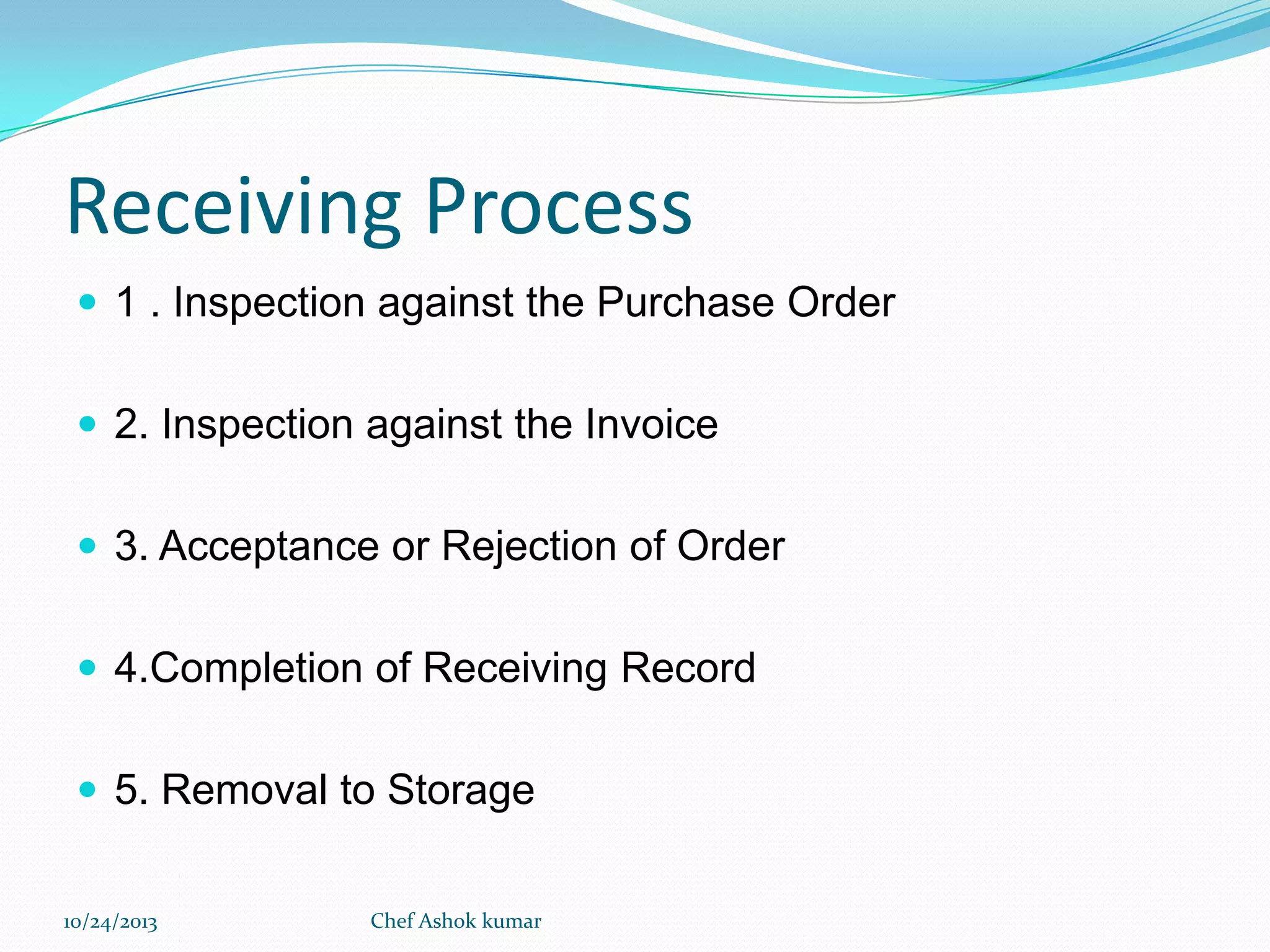 Receiving Process
 1 . Inspection against the Purchase Order
 2. Inspection against the Invoice

 3. Acceptance or Rejection of Order
 4.Completion of Receiving Record
 5. Removal to Storage
10/24/2013

Chef Ashok kumar

 